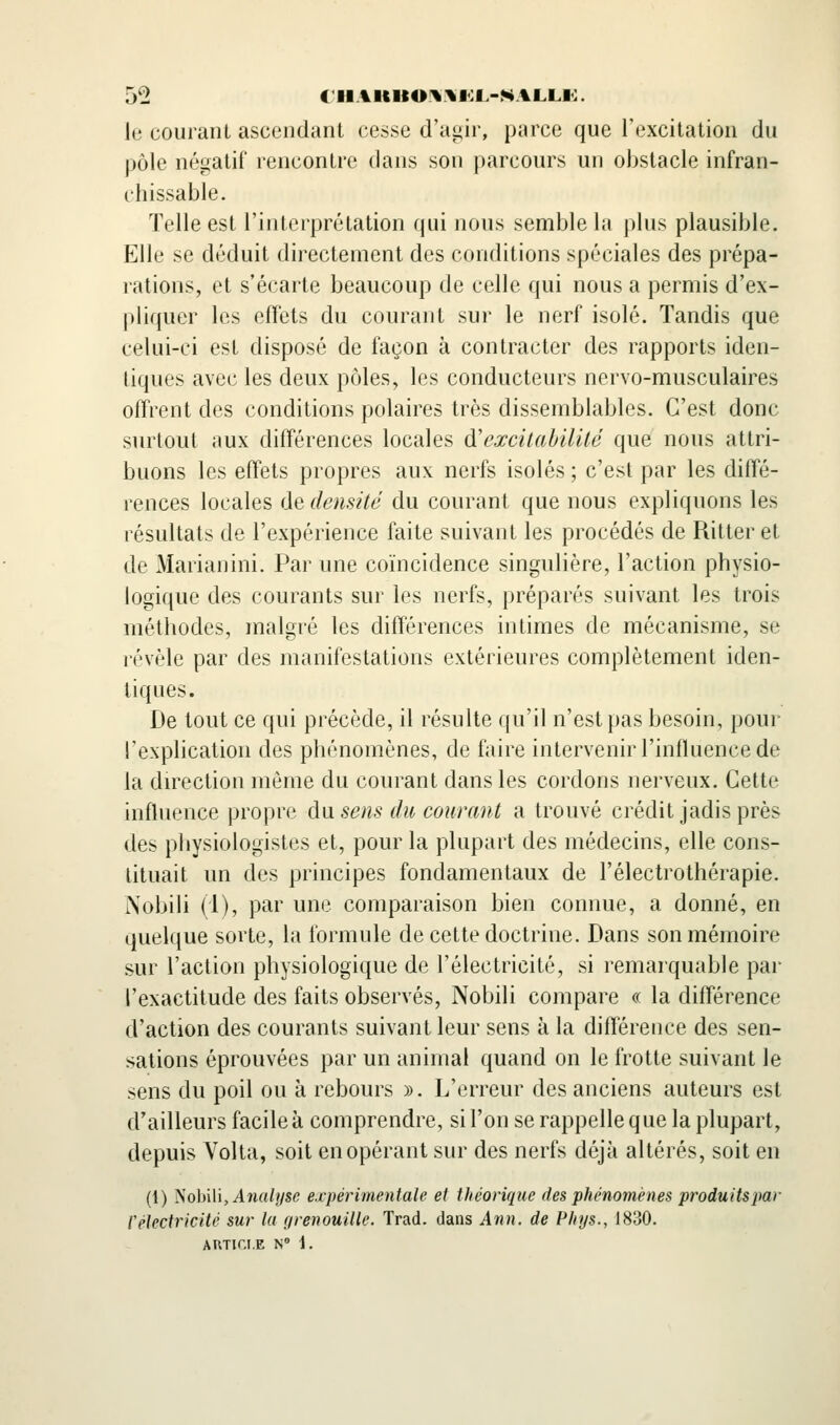 le courant ascendant cesse d'agir, parce que l'excitation du pôle négatif rencontre dans son parcours un obstacle infran- chissable. Telle est l'interprétation qui nous semble l;i plus plausible. Elle se déduit directement des conditions spéciales des prépa- rations, et s'écarte beaucoup de celle qui nous a permis d'ex- pliquer les efTets du courant sur le nerf isolé. Tandis que celui-ci est disposé de façon à contracter des rapports iden- tiques avec les deux pôles, les conducteurs nervo-musculaires offrent des conditions polaires très dissemblables. C'est donc surtout aux différences locales d'excitabilité que nous attri- buons les efTets propres aux nerfs isolés ; c'est par les diffé- rences locales de densité du courant que nous expliquons les résultats de l'expérience faite suivant les procédés de Ritter et de Marianini. Par une coïncidence singulière, l'action physio- logique des courants sur les nerfs, préparés suivant les trois méthodes, malgré les différences intimes de mécanisme, se révèle par des manifestations extérieures complètement iden- tiques. De tout ce qui précède, il résulte qu'il n'est pas besoin, pour l'explication des phénomènes, de faire intervenir l'influence de la direction même du courant dans les cordons nerveux. Cette influence propre du. sens du courant a trouvé crédit jadis près des physiologistes et, pour la plupart des médecins, elle cons- tituait un des principes fondamentaux de l'électrothérapie. Nobili (1), par une comparaison bien connue, a donné, en quelque sorte, la formule de cette doctrine. Dans son mémoire sur l'action physiologique de l'électricité, si remarquable par l'exactitude des faits observés, Nobili compare (( la différence d'action des courants suivant leur sens à la différence des sen- sations éprouvées par un animal quand on le frotte suivant le sens du poil ou à rebours ». L'erreur des anciens auteurs est d'ailleurs facile à comprendre, si l'on se rappelle que la plupart, depuis Volta, soit en opérant sur des nerfs déjà altérés, soit en (i) Nobili, Awa/î/se expérimentale et théorique des phénomènes produitspar réïectricité sur lu {irenouille. Trad. dans Ann. de Phys., 1830.