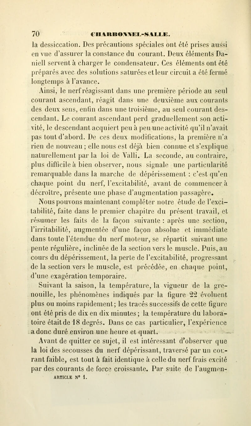 la dessiccation. Des précautions spéciales ont été prises aussi en vue d'assurer la constance du courant. Deux éléments Da- niell servent à charger le condensateur. Ces éléments ont été préparés avec des solutions saturées et leur circuit a été fermé longtemps à l'avance. Ainsi, le nerf réagissant dans une première période au seul courant ascendant, réagit dans une deuxième aux courants des deux sens, enfin dans une troisième, au seul courant des- cendant. Le courant ascendant perd graduellement son acti- vité, le descendant acquiert peu à peu une activité qu'il n'avait pas tout d'abord. De ces deux modifications, la première n'a rien de nouveau ; elle nous est déjà bien connue et s'explique naturellement par la loi de Valli. La seconde, au contraire, plus difficile à bien observer, nous signale une particularité remarquable dans la marche de dépérissement : c'est qu'en chaque point du nerf, l'excitabilité, avant de commencer à décroître, présente une phase d'augmentation passagère. Nous pouvons maintenant compléter notre étude de l'exci- tabilité, faite dans le premier chapitre du présent travail, et résumer les faits de la façon suivante : après une section, l'irritabilité, augmentée d'une façon absolue et immédiate dans toute l'étendue du nerf moteur, se répartit suivant une pente régulière, inclinée de la section vers le muscle. Puis, au cours du dépérissement, la perte de l'excitabilité, progressant de la section vers le muscle, est précédée, en chaque point, d'une exagération temporaire. Suivant la saison, la température, la vigueur de la gre- nouille, les phénomènes indiqués par la figure 22 évoluent plus ou moins rapidement; les tracés successifs de cette figure ont été pris de dix en dix minutes ; la température du labora- toire était de 18 degrés. Dans ce cas particulier, l'expérience a donc duré environ une heure et quart. - Avant de quitter ce sujet, il est intéressant d'observer que la loi des secousses du nerf dépérissant, traversé par un cou- rant faible, est tout à fait identique à celle du nerf frais excité par des courants de force croissante. Par suite de l'augmen-