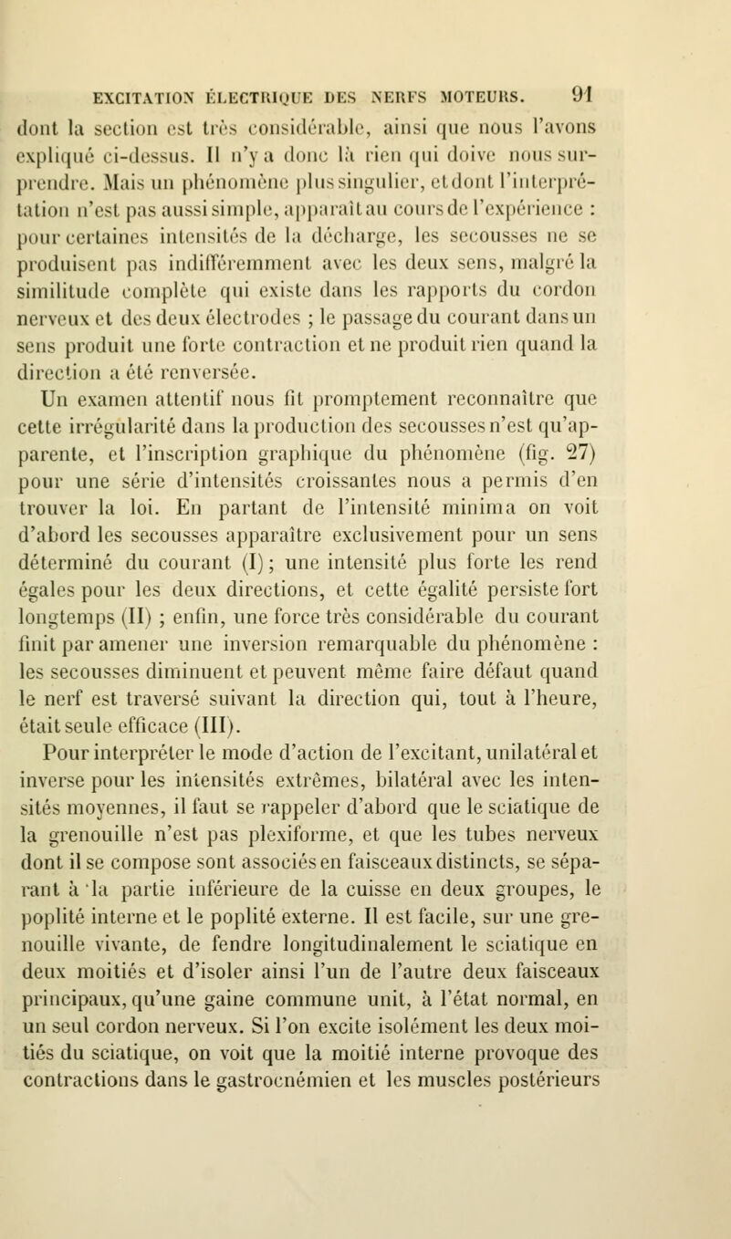 dont la section est très considérable, ainsi que nous l'avons expliqué ci-dessus. Il n'y a donc là rien qui doive nous sur- prendre. Mais un phénomène plus singulier, etdont l'interpré- tation n'est pas aussi simple, appiuaUau cours de l'expérience : pour certaines intensités de la décharge, les secousses ne se produisent pas indifTéremmenl avec les deux sens, malgré la similitude complète qui existe dans les rapports du cordon nerveux et des deux électrodes ; le passage du courant dans un sens produit une forte contraction et ne produit rien quand la direction a été renversée. Un examen attentif nous fit promptement reconnaître que cette irrégularité dans la production des secousses n'est qu'ap- parente, et l'inscription graphique du phénomène (fig. 27) pour une série d'intensités croissantes nous a permis d'en trouver la loi. En partant de l'intensité minima on voit d'abord les secousses apparaître exclusivement pour un sens déterminé du courant (I) ; une intensité plus forte les rend égales pour les deux directions, et cette égalité persiste fort longtemps (II) ; enfin, une force très considérable du courant finit par amener une inversion remarquable du phénomène : les secousses diminuent et peuvent même faire défaut quand le nerf est traversé suivant la direction qui, tout à l'heure, était seule efficace (III). Pour interpréter le mode d'action de l'excitant, unilatéral et inverse pour les intensités extrêmes, bilatéral avec les inten- sités moyennes, il faut se rappeler d'abord que le sciatique de la grenouille n'est pas plexiforme, et que les tubes nerveux dont il se compose sont associés en faisceaux distincts, se sépa- rant à la partie inférieure de la cuisse en deux groupes, le poplité interne et le poplité externe. Il est facile, sur une gre- nouille vivante, de fendre longitudinalement le sciatique en deux moitiés et d'isoler ainsi l'un de l'autre deux faisceaux principaux, qu'une gaine commune unit, à l'état normal, en un seul cordon nerveux. Si l'on excite isolément les deux moi- tiés du sciatique, on voit que la moitié interne provoque des contractions dans le gastrocnémien et les muscles postérieurs