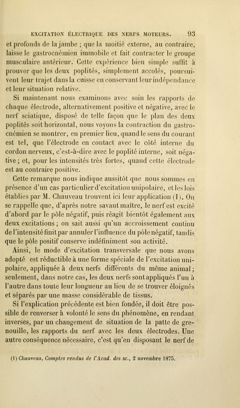 et profonds de la jambe ; que la moitié externe, au contraire, laisse le gastrocnémien immobile et fait contracter le groupe musculaire antérieur. Cette expérience bien simple suffit à prouver que les doux poplités, simplement accolés, poursui- vent leur trajet dans la cuisse en conservant leur indépendance et leur situation relative. Si maintenant nous examinons avec soin les rapports de chaque électrode, alternativement positive et négative, avec le nerf sciatique, disposé de telle façon que le plan des deux poplités soit horizontal, nous voyons la contraction du gastro- cnémien se montrer, en premier lieu, quand le sens du courant est tel, que l'électrode en contact avec le côté interne du cordon nerveux, c'est-à-dire avec le poplité interne, soit néga- tive ; et, pour les intensités très fortes, quand cette électrode est au contraire positive. Cette remarque nous indique aussitôt que nous sommes en présence d'un cas particulier d'excitation unipolaire, et les lois établies par M. Chauveau trouvent ici leur application (1). On se rappelle que, d'après notre savantmaître, lenerf est excité d'abord par le pôle négatif, puis réagit bientôt également aux deux excitations ; on sait aussi qu'un accroissement continu de l'intensité finit par annuler l'influence du pôle négatif, tandis que le pôle positif conserve indéfiniment son activité. Ainsi, le mode d'excitation transversale que nous avons adopté est réductible à une forme spéciale de l'excitation uni- polaire, appliquée à deux nerfs différents du même animal ; seulement, dans notre cas, les deux nerfs sont appliqués l'un à l'autre dans toute leur longueur au lieu de se trouver éloia^nés et séparés par une masse considérable de tissus. Si l'explication précédente est bien fondée, il doit être pos- sible de renverser à volonté le sens du phénomène, en rendant inverses, par un changement de situation de la patte de gre- nouille, les rapports du nerf avec les deux électrodes. Une autre conséquence nécessaire, c'est qu'en disposant le nerf de (1) Chauveau, Comptes rendus de l'Acad. des se, 2 novembre 1875.