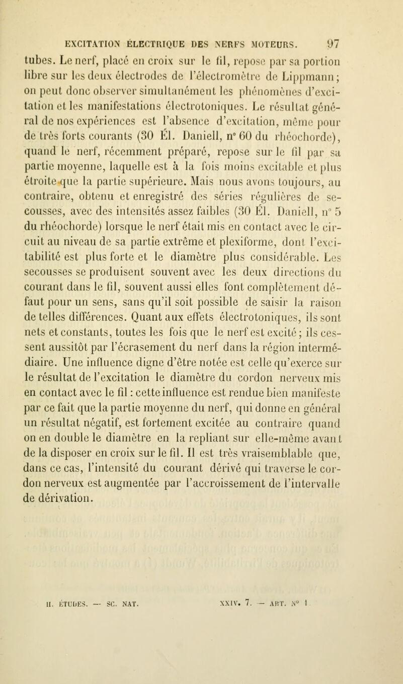 tubes. Le nerf, placé en croix sur le fil, repos(3 par sa portion libre sur les deux électrodes de l'élcctroniètre de Lippmann; on peut donc observer simultanément les phénomènes d'exci- tation et les manifestations électrotoniques. Le résultat géné- ral de nos expériences est l'absence d'excitation, même pour de très forts courants (30 El. Daniell, n 60 du rliéochorde), quand le nerf, récemment préparé, repose sur le 111 par sa partie moyenne, laquelle est à la fois moins excitable et plus étroite^ue la partie supérieure. Mais nous avons toujours, au contraire, obtenu et enregistré des séries régulières de se- cousses, avec des intensités assez faibles (30 El. Daniell, n 5 du rhéochorde) lorsque le nerf était mis en contact avec le cir- cuit au niveau de sa partie extrême et plexiforme, dont l'exci- tabilité est plus forte et le diamètre plus considérable. Les secousses se produisent souvent avec les deux directions du courant dans le fil, souvent aussi elles font complètement dé- faut pour un sens, sans qu'il soit possible de saisir la raison dételles différences. Quant aux effets électrotoniques, ils sont nets et constants, toutes les fois que le nerf est excité; ils ces- sent aussitôt par l'écrasement du nerf dans la région intermé- diaire. Une influence digne d'être notée est celle qu'exerce sur le résultat de l'excitation le diamètre du cordon nerveux mis en contact avec le fil : cette influence est rendue bien manifeste par ce fait que la partie moyenne du nerf, qui donne en général un résultat négatif, est fortement excitée au contraire quand on en double le diamètre en la repliant sur elle-même avan t de la disposer en croix sur le fil. Il est très vraisemblable que, dans ce cas, l'intensité du courant dérivé qui traverse le cor- don nerveux est augmentée par l'accroissement de l'intervalle de dérivation. II. ÉTUDES. — se. NAT. XXIV. 7. - ART. iN I