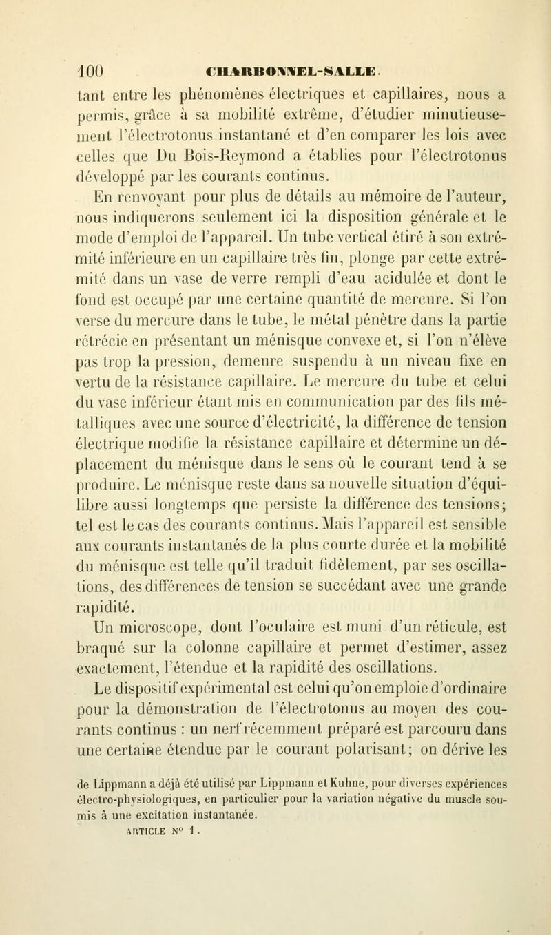 tant entre les phénomènes électriques et capillaires, nous a permis, grâce à sa mobilité extrême, d'étudier minutieuse- ment l'électrotonus instantané et d'en comparer les lois avec celles que Du Bois-Reymond a établies pour l'électrotonus développé par les courants continus. En renvoyant pour plus de détails au mémoire de l'auteur, nous indiquerons seulement ici la disposition générale et le mode d'emploi de l'appareil. Un tube vertical étiré à son extré- mité inférieure en un capillaire très fin, plonge par cette extré- mité dans un vase de verre rempli d'eau acidulée et dont le fond est occupé par une certaine quantité de mercure. Si l'on verse du mercure dans le tube, le métal pénètre dans la partie rétrécie en présentant un ménisque convexe et, si l'on n'élève pas trop la pression, demeure suspendu à un niveau fixe en vertu de la résistance capillaire. Le mercure du tube et celui du vase inférieur étant mis en communication par des fils mé- talliques avec une source d'électricité, la différence de tension électrique modifie la résistance capillaire et détermine un dé- placement du ménisque dans le sens où le courant tend à se produire. Le ménisque reste dans sa nouvelle situation d'équi- libre aussi longtemps que persiste la différence des tensions; tel est le cas des courants continus. Mais l'appareil est sensible aux courants instantanés de la plus courte durée et la mobilité du ménisque est telle qu'il traduit fidèlement, par ses oscilla- tions, des différences de tension se succédant avec une grande rapidité. Un microscope, dont l'oculaire est muni d'un réticule, est braqué sur la colonne capillaire et permet d'estimer, assez exactement, l'étendue et la rapidité des oscillations. Le dispositif expérimental est celui qu'on emploie d'ordinaire pour la démonstration de l'électrotonus au moyen des cou- rants continus : un nerf récemment préparé est parcouru dans une certaiRC étendue par le courant polarisant ; on dérive les de Lippniann a déjà été utilisé par Lippmann et Kuhne, pour diverses expériences électro-physiologiques, en particulier pour la variation négative du muscle sou- mis à une excitation instantanée.