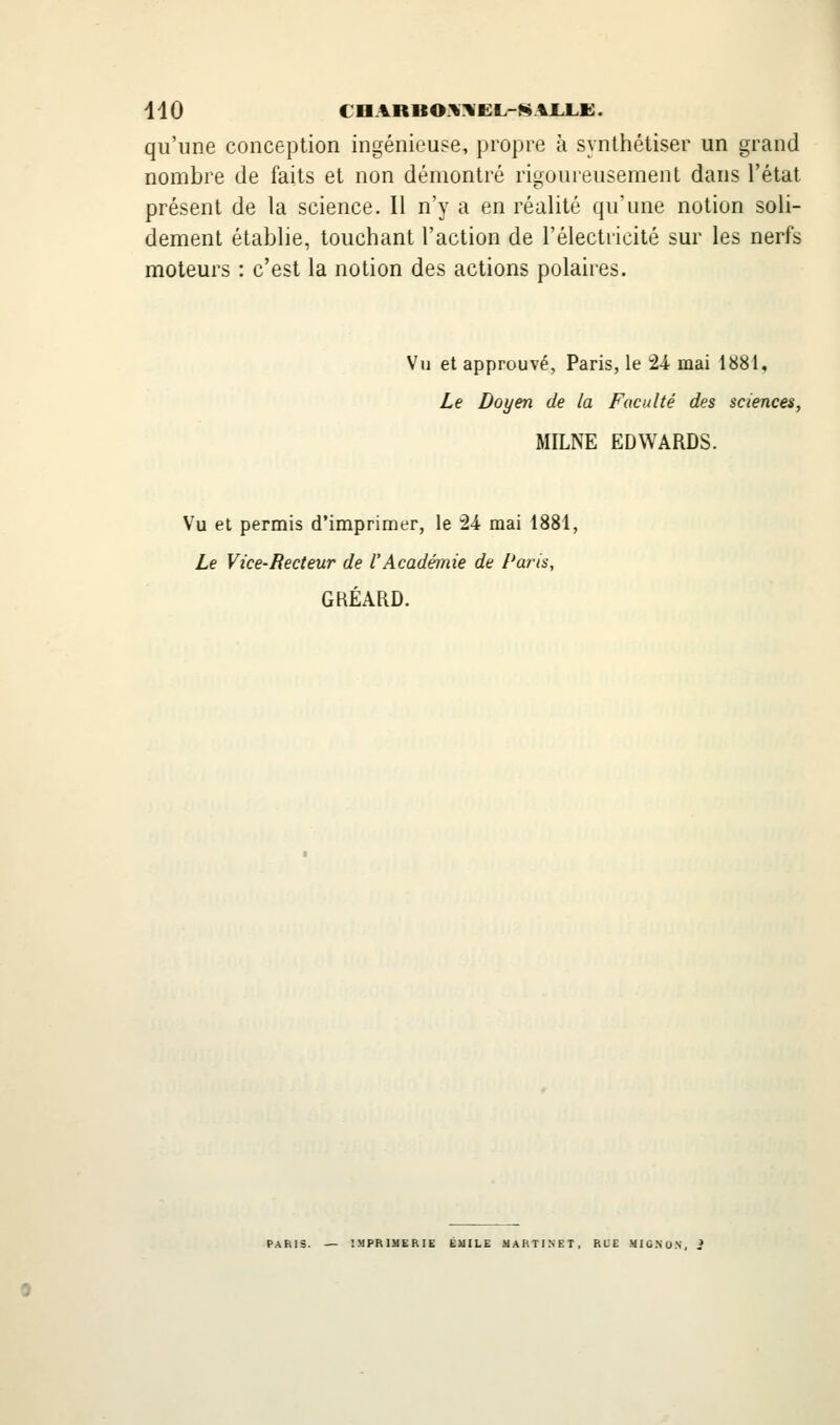 qu'une conception ingénieuse, propre à synthétiser un grand nombre de faits et non démontré rigoureusement dans l'état présent de la science. Il n'y a en réalité qu'une notion soli- dement établie, touchant l'action de l'électricité sur les nerfs moteurs : c'est la notion des actions polaires. Vu et approuvé, Paris, le 24 mai 1881, Le Doyen de la Faculté des sciences, MILNE EDWARDS. Vu et permis d'imprimer, le 24 mai 1881, Le Vice-Recteur de l'Académie de Paris, GKÉARD. PARIS. — IMPRIMERIE ÉUILE MARTINET, RLE MIC.NO.N, 2