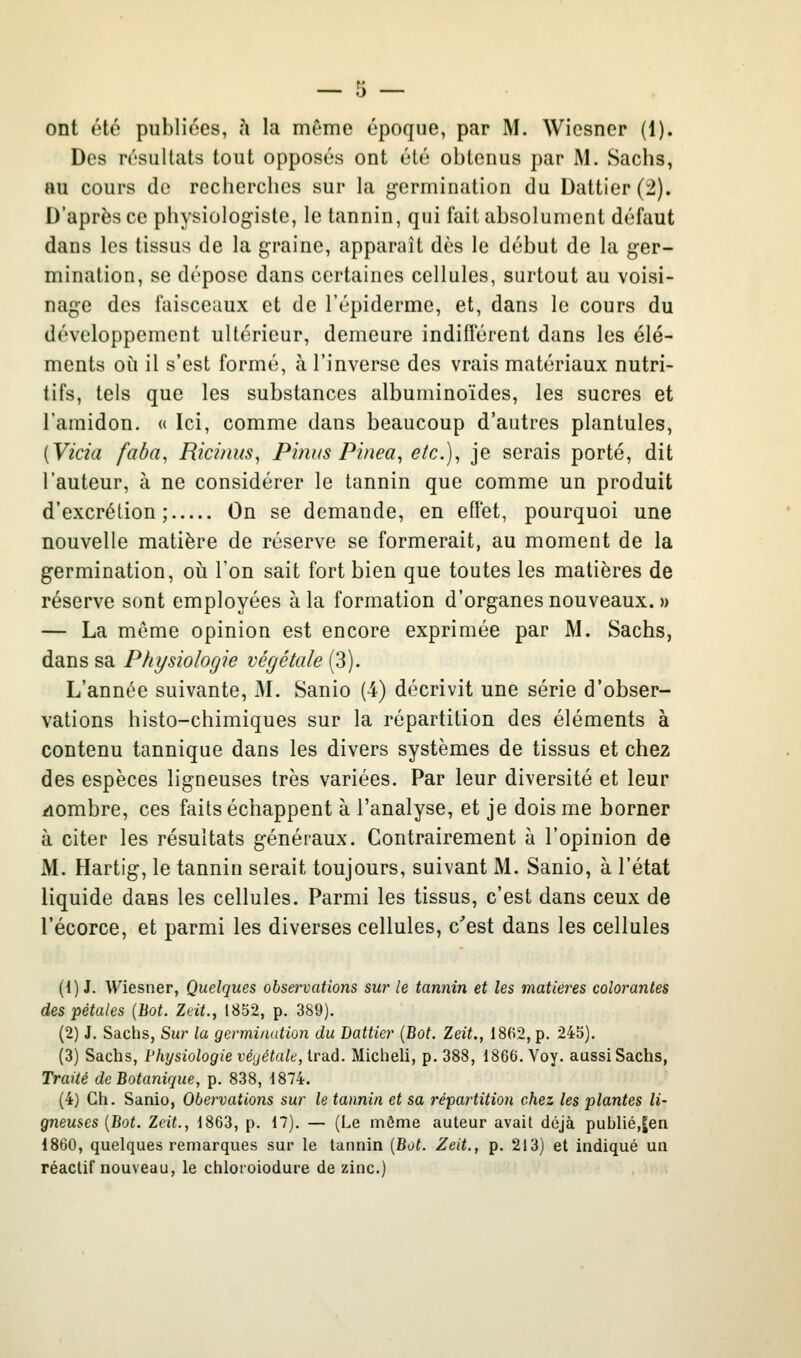 Des résultats tout opposés ont été obtenus par M. Sachs, au cours de recherches sur la germination du Dattier (2). D'après ce physiologiste, le tannin, qui fait absolument défaut dans les tissus de la graine, apparaît dès le début de la ger- mination, se dépose dans certaines cellules, surtout au voisi- nage des faisceaux et de l'épiderme, et, dans le cours du développement ultérieur, demeure indifférent dans les élé- ments où il s'est formé, à l'inverse des vrais matériaux nutri- tifs, tels que les substances albuminoïdes, les sucres et l'amidon. « Ici, comme dans beaucoup d'autres plantules, [Vicia fada, Ricinus, Pi?ws Pinea, etc.), je serais porté, dit l'auteur, à ne considérer le tannin que comme un produit d'excrétion; On se demande, en effet, pourquoi une nouvelle matière de réserve se formerait, au moment de la germination, où l'on sait fort bien que toutes les matières de réserve sont employées à la formation d'organes nouveaux. » — La même opinion est encore exprimée par M. Sachs, dans sa Physiologie végétale (3). L'année suivante, M. Sanio (4) décrivit une série d'obser- vations histo-chimiques sur la répartition des éléments à contenu tannique dans les divers systèmes de tissus et chez des espèces ligneuses très variées. Par leur diversité et leur fiombre, ces faits échappent à l'analyse, et je dois me borner à citer les résultats généraux. Contrairement à l'opinion de M. Hartig, le tannin serait toujours, suivant M. Sanio, à l'état liquide dans les cellules. Parmi les tissus, c'est dans ceux de l'écorce, et parmi les diverses cellules, c'est dans les cellules (i) J. Wiesner, Quelques observations sur le tannin et les matières colorantes des pétales {Bot. Zeit., 1852, p. 389). (2) J. Sachs, Sur la germination du Dattier (Bot, Zeit., 18(i2, p. 245). (3) Sachs, Physiologie vé(jétale, trad. Micheli, p. 388, 1866. Voy. aussi Sachs, Traité de Botanique, p. 838, 1874. (4) Ch. Sanio, Obervations sur le tannin et sa répartitioii chez les plantes li- gneuses [Bot. Zeit., 1863, p. 17). — (Le môme auteur avait déjà publié,|en 1860, quelques remarques sur le tannin {Bot. Zeit., p. 213) et indiqué un réactif nouveau, le chloroiodure de zinc.)