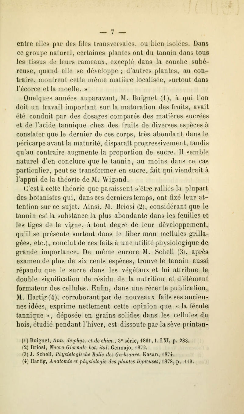 entre elles par des files transversales, ou bien isolées. Dans ce groupe naturel, certaines plantes ont du tannin dans tous les tissus de leurs rameaux, excepté dans la couche subé- reuse, quand elle se développe ; d'autres plantes, au con- traire, montrent cette même matière localisée, surtout dans l'écorce et la moelle. » Quelques années auparavant, M. Buignet (1), à qui l'on doit un travail important sur la maturation des fruits, avait été conduit par des dosages comparés des matières sucrées et de l'acide tannique chez des fruits de diverses espèces à constater que le dernier de ces corps, très abondant dans le péricarpe avant la maturité, disparaît progressivement, tandis qu'au contraire augmente la proportion de sucre. Il semble naturel d'en conclure que le tannin, au moins dans ce cas particulier, peut se transformer en sucre, fait qui viendrait à l'appui de la théorie de M. Wigand. C'est à cette théorie que paraissent s'ctre ralliés la plupart des botanistes qui, dans ces derniers temps, ont fixé leur at- tention sur ce sujet. Ainsi, M. Briosi (2), considérant que le tannin est la substance la plus abondante dans les feuilles et les tiges de la vigne, à tout degré de leur développement, qu'il se présente surtout dans le liber mou (cellules grilla- gées, etc.), conclut de ces faits à une utilité physiologique de grande importance. De môme encore M. Schell (3), après examen de plus de six cents espèces, trouve le tannin aussi répandu que le sucre dans les végétaux et lui attribue la double signification de résidu de la nutrition et d'élément formateur des cellules. Enfin, dans une récente publication, M. Hartig(4), corroborant par de nouveaux faits ses ancien- nes idées, exprime nettement cette opinion que « la fécule tannique », déposée en grains solides dans les cellules du bois, étudié pendant l'hiver, est dissoute par la sève printan- (1) Buignet, Ann. de phys. et de chim., 3= série, 1861, t. LXI, p, 283. (2) Briosi, Nttovo Giornale bot. ital. Gennajo, 1872. (3) J. Schell, Physiologische Rolle des Gerbsàure. Kasan, 1874. (4) Harlig, Anatomie et physiologie des plantes ligneuses, 1878, p. 119.