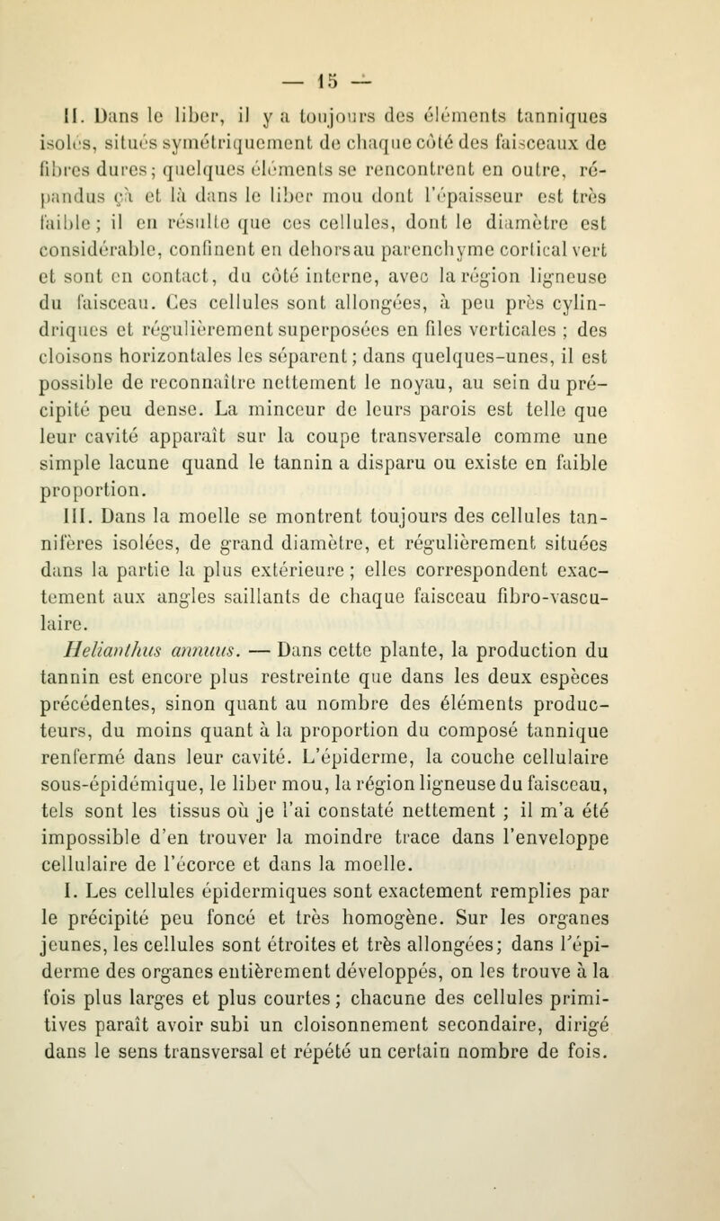 H. Dans le liber, il y a toujours des éléments tanniques isoles, situés syniéti'iqueinont de chaque coté des faisceaux de fibres dures; quelques éléments se rencontrent en outre, ré- pandus çà et là dans le liber mou dont l'épaisseur est très faible ; il on résulte que ces cellules, dont le diamètre est considérable, confinent en dehors au parenchyme cortical vert et sont en contact, du côté interne, avec la région lig-neuse du faisceau. Ces cellules sont allongées, à peu prés cylin- driques et régulièrement superposées en files verticales ; des cloisons horizontales les séparent; dans quelques-unes, il est possible de reconnaître nettement le noyau, au sein du pré- cipité peu dense. La minceur de leurs parois est telle que leur cavité apparaît sur la coupe transversale comme une simple lacune quand le tannin a disparu ou existe en faible proportion. III. Dans la moelle se montrent toujours des cellules tan- nifères isolées, de grand diamètre, et régulièrement situées dans la partie la plus extérieure ; elles correspondent exac- tement aux angles saillants de chaque faisceau fibro-vascu- laire. Helianthiis annuus. — Dans cette plante, la production du tannin est encore plus restreinte que dans les deux espèces précédentes, sinon quant au nombre des éléments produc- teurs, du moins quant à la proportion du composé tannique renfermé dans leur cavité. L'épiderme, la couche cellulaire sous-épidémique, le liber mou, la région ligneuse du faisceau, tels sont les tissus oii je l'ai constaté nettement ; il m'a été impossible d'en trouver la moindre trace dans l'enveloppe cellulaire de l'écorce et dans la moelle. I. Les cellules épidermiques sont exactement remplies par le précipité peu foncé et très homogène. Sur les organes jeunes, les cellules sont étroites et très allongées; dans Tépi- derme des organes entièrement développés, on les trouve à la fois plus larges et plus courtes; chacune des cellules primi- tives paraît avoir subi un cloisonnement secondaire, dirigé dans le sens transversal et répété un certain nombre de fois.