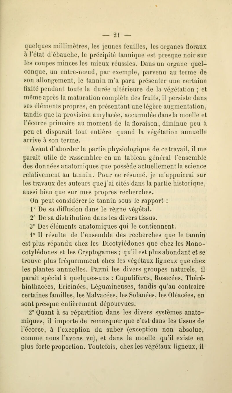 quelques millimètres, les jeunes feuilles, les organes floraux a l'état d'ébauche, le précipité tannique est presque noir sur les coupes minces les mieux réussies. Dans un organe quel- conque, un entre-nœud, par exemple, parvenu au terme de son allongement, le tannin m'a paru présenter une certaine fixité pendant toute la durée ultérieure de la végétation ; et môme après la maturation complète des fruits, il persiste dans ses éléments propres, en présentant une légère augmentation, tandis que la provision amylacée, accumulée dans la moelle et l'écorce primaire au moment de la floraison, diminue peu à peu et disparaît tout entière quand la végétation annuelle arrive à son terme. Avant d'aborder la partie physiologique de ce travail, il me paraît utile de rassembler en un tableau général l'ensemble des données anatomiques que possède actuellement la science relativement au tannin. Pour ce résumé, je m'appuierai sur les travaux des auteurs que j'ai cités dans la partie historique, aussi bien que sur mes propres recherches. On peut considérer le tannin sous le rapport : 1° De sa diffusion dans le règne végétal. 2° De sa distribution dans les divers tissus. 3° Des éléments anatomiques qui le contiennent. 1 Il résulte de l'ensemble des recherches que le tannin est plus répandu chez les Dicotylédones que chez les Mono- cotylédones et les Cryptogames; qu'ilest plus abondant et se trouve plus fréquemment chez les végétaux ligneux que chez les plantes annuelles. Parmi les divers groupes naturels, il paraît spécial à quelques-uns : Cupulifères, Rosacées, Théré- binthacées, Ericinées, Légumineuses, tandis qu'au contraire certaines familles, les Malvacées, les Solanées, les Oléacées, en sont presque entièrement dépourvues. 2° Quant à sa répartition dans les divers systèmes anato- miques, il importe de remarquer que c'est dans les tissus de l'écorce, à l'exception du suber (exception non absolue, comme nous l'avons vu), et dans la moelle qu'il existe en plus forte proportion. Toutefois, chez les végétaux ligneux, il