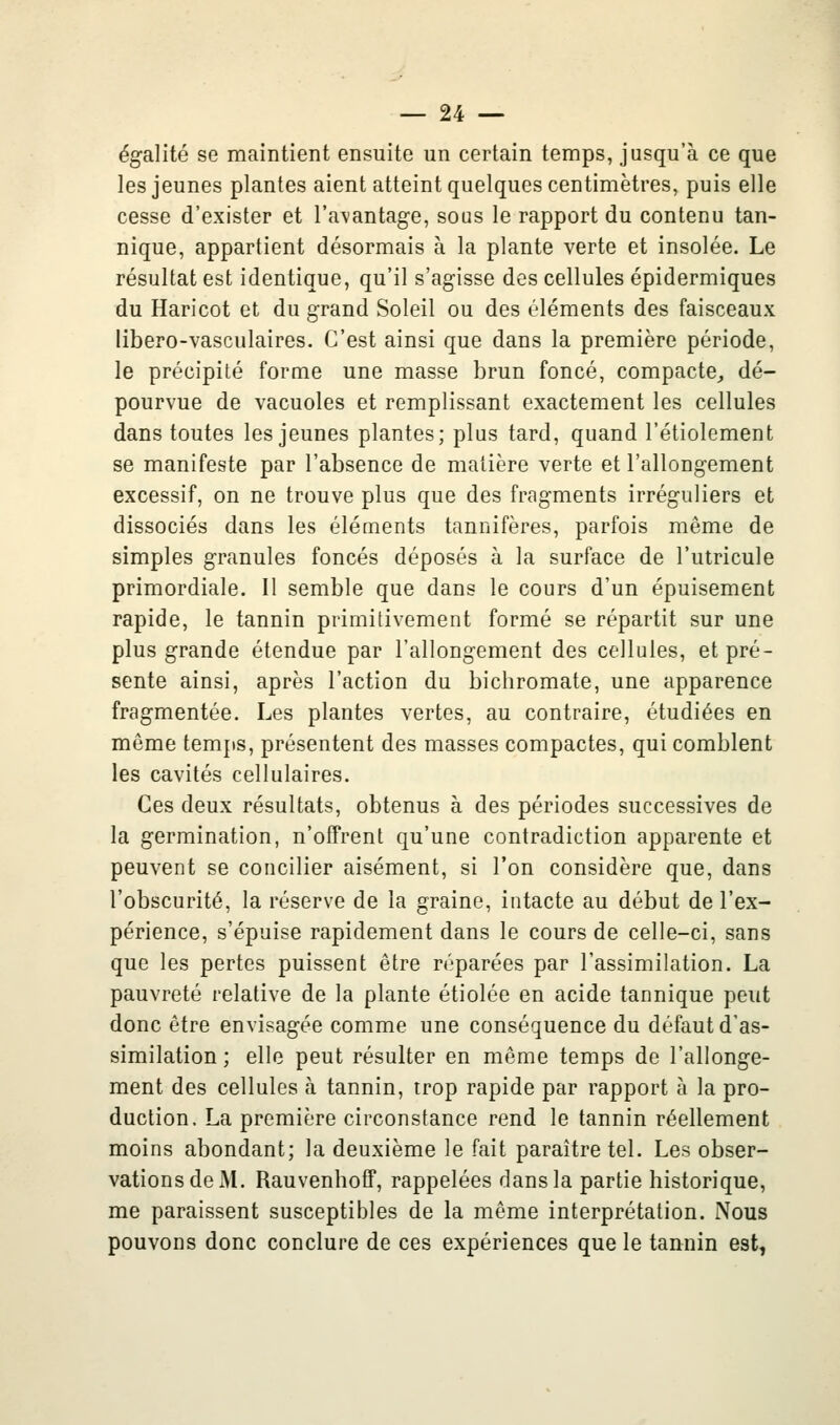 égalité se maintient ensuite un certain temps, jusqu'à ce que les jeunes plantes aient atteint quelques centimètres, puis elle cesse d'exister et l'avantage, sous le rapport du contenu tan- nique, appartient désormais à la plante verte et insolée. Le résultat est identique, qu'il s'agisse des cellules épidermiques du Haricot et du grand Soleil ou des éléments des faisceaux libero-vasculaires. C'est ainsi que dans la première période, le précipité forme une masse brun foncé, compacte^ dé- pourvue de vacuoles et remplissant exactement les cellules dans toutes les jeunes plantes; plus tard, quand l'étiolement se manifeste par l'absence de matière verte et l'allongement excessif, on ne trouve plus que des fragments irréguliers et dissociés dans les éléments tannifères, parfois même de simples granules foncés déposés à la surface de l'utricule primordiale. Il semble que dans le cours d'un épuisement rapide, le tannin primitivement formé se répartit sur une plus grande étendue par l'allongement des cellules, et pré- sente ainsi, après l'action du bichromate, une apparence fragmentée. Les plantes vertes, au contraire, étudiées en même temps, présentent des masses compactes, qui comblent les cavités cellulaires. Ces deux résultats, obtenus à des périodes successives de la germination, n'offrent qu'une contradiction apparente et peuvent se concilier aisément, si l'on considère que, dans l'obscurité, la réserve de la graine, intacte au début de l'ex- périence, s'épuise rapidement dans le cours de celle-ci, sans que les pertes puissent être réparées par l'assimilation. La pauvreté relative de la plante étiolée en acide tannique peut donc être envisagée comme une conséquence du défaut d'as- similation ; elle peut résulter en même temps de l'allonge- ment des cellules à tannin, trop rapide pEir rapport à la pro- duction. La première circonstance rend le tannin réellement moins abondant; la deuxième le fait paraître tel. Les obser- vations de M. Rauvenhoff, rappelées dans la partie historique, me paraissent susceptibles de la même interprétation. Nous pouvons donc conclure de ces expériences que le tannin est,