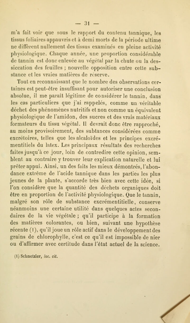 — ;{i — m'a fait voir que sous le rapport du contenu tiinnique, les tissus loliaires appauvris et à demi morts de la période ultime ne diffèrent nullement des tissus examinés en pleine activité physiologique. Chaque année^ une proportion considérable de tannin est donc enlevée au végétal par la chute ou la des- siccation des feuilles ; nouvelle opposition entre cette sub- stance et les vraies matières de réserve. Tout en reconnaissant que le nombre des observations cer- taines est peut-être insuffisant pour autoriser une conclusion absolue, il me paraît légitime de considérer le tannin, dans les cas particuliers que j'ai rappelés, comme un véritable déchet des phénomènes nutritifs et non comme un équivalent physiologique de l'amidon, des sucres et des vrais matériaux formateurs du tissu végétal. 11 devrait donc être rapproché, au moins provisoirement, des subtances considérées comme excrétoires, telles que les alcaloïdes et les principes excré- mentiliels du latex. Les principaux résultats des recherches faites jusqu'à ce jour, loin de contredire cette opinion, sem- blent au contraire y trouver leur explication naturelle et lui prêter appui. Ainsi, un des faits les mieux démontrés, l'abon- dance extrême de l'acide tanniqiie dans les parties les plus jeunes de la plante, s'accorde très bien avec cette idée, si l'on considère que la quantité des déchets organiques doit être en proportion de l'activité physiologique. Que le tannin, malgré son rôle de substance excrémentitielle, conserve néanmoins une certaine utilité dans quelques actes secon- daires de la vie végétale ; qu'il participe à la formation des matières colorantes, ou bien, suivant une hypothèse récente (I), qu'il joue un rôle actif dans le développement des grains de chlorophylle, c'est ce qu'il est impossible de nier ou d'affirmer avec certitude dans Tétat actuel de la science. (1) Schnetzler, loc. cit.