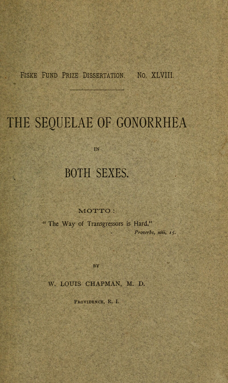 THE SEQUELAE OF GONORRHEA IN BOTH SEXES. IvIOTTO :  The Way of Transgressors is Hard. Proverbs, xiii, 75. BY W. LOUIS CHAPMAN, M. D. Providence, R. I.