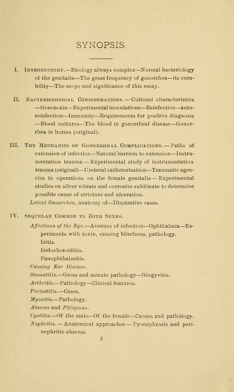 SYNOPSIS. I. Introductory,—Etiology always complex—Xormal bacteriology of the genitalia—The great frequency of gonorrhea—its cura- bility—The scope and significance of this essay. II. Bactkriological Considerations. — Cultural characteristics —Gonotoxin—Experimental inoculations—Reinfection—auto- reinfection—Immunity—Requirements for positive diagnosis —Blood cultures—The blood in gonorrheal disease—Gonor- rhea in horses (original). III. The Mechanics of Gonorrheal Complications. — Paths of extension of infection—Xatural barriers to extension—Instru- mentation trauma — Experimental study of instrumentation trauma (original)—Ureteral catheterization—Traumatic agen- cies in operations on the female genitalia — Experimental studies on silver nitrate and corrosive sublimate to determine possible cause of stricture and ulceration. Latent Gonorrhea, anatomy of—Illustrative cases. IV. Sequelae Common to Both Sexes. Affections of the Eye.—Avenues of infection—Ophthalmia—Ex- periments with toxin, causing blindness, pathology. Iritis. Iridochoroiditis. Panophthalmitis. Causing Ear Disease. Stomatitis.—Gross and minute pathology—Gingyvitis. Arthritis.—Pathology—Clinical features. Periostitis.—Cases. Myositis.—Pathology. Abscess and Phlegmon. Cystitis.—Of the male—Of the female—Causes and pathology. Nephritis. — Anatomical approaches — Pyonex>hrosis and peri- nephritie abscess.