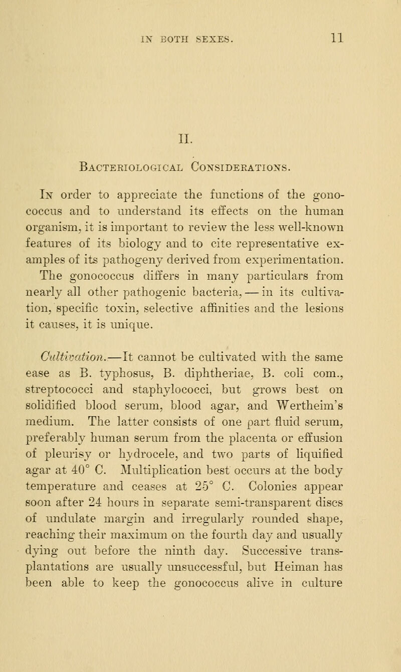 II. Bacteriological Considerations. In order to appreciate the functions of the gono- coccns and to understand its effects on the human orga,nism, it is important to review the less well-known features of its biology and to cite representative ex- amples of its pathogeny derived from experimentation. The gonococcus differs in many particulars from nearly all other pathogenic bacteria, — in its cultiva- tion, specific toxin, selective affinities and the lesions it causes, it is unique. Cultivation.—It cannot be cultivated with the same ease as B. typhosus, B. diphtheriae, B. coli com., streptococci and staphylococci, but grows best on solidified blood serum, blood agar, and Wertheim's medium. The latter consists of one part fluid serum, preferably human serum from the placenta or effusion of pleurisy or hydrocele, and two parts of liquified agar at 40° C. Multiplication best occurs at the body temperature and ceases at 25° C. Colonies appear soon after 24 hours in separate semi-transparent discs of undulate margin and irregularly rounded shape, reaching their maximum on the fourth day and usually dying out before the ninth day. Successive trans- plantations are usually unsuccessful, but Heiman has been able to keep the gonococcus alive in culture