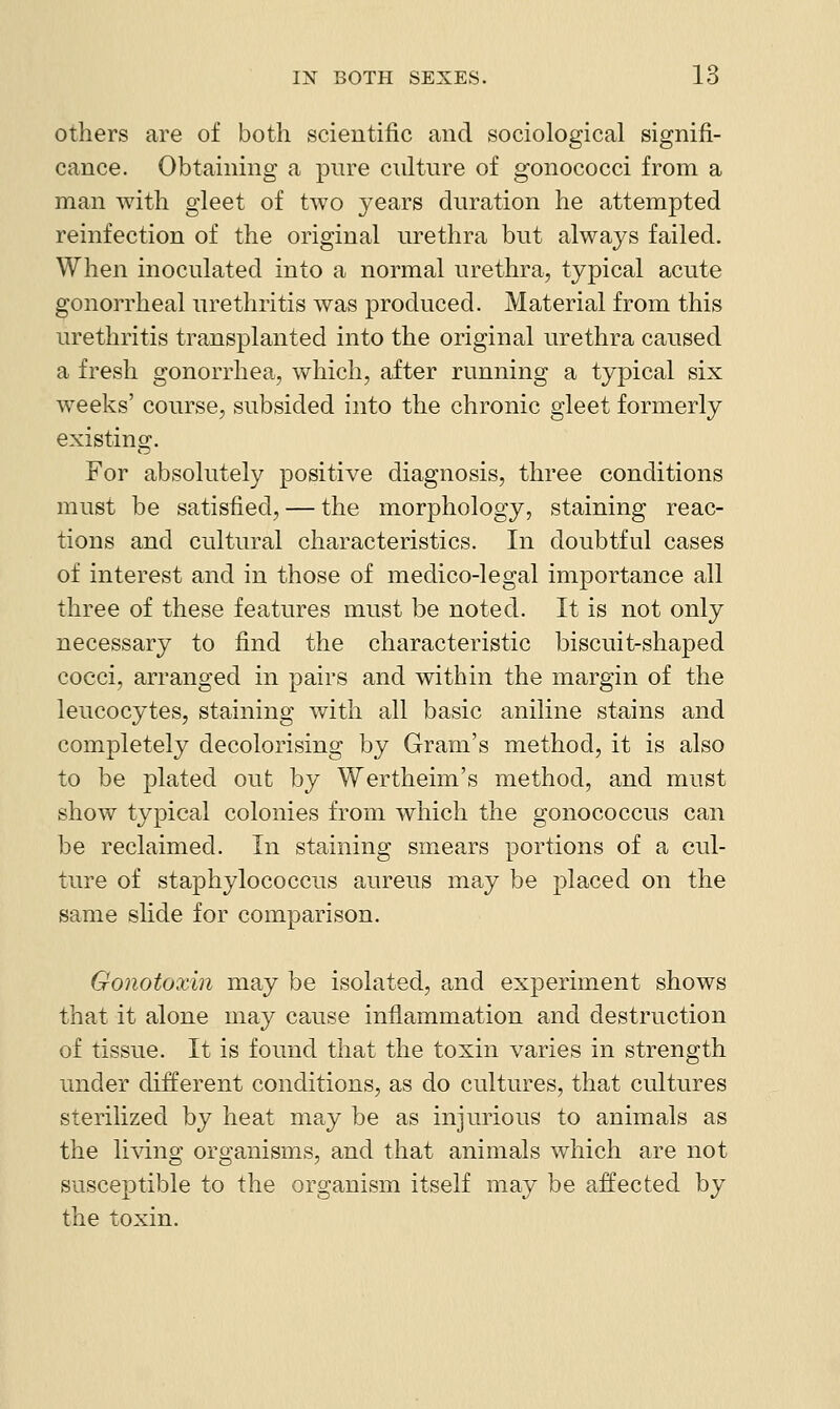 others are of both scientific and sociological signifi- cance. Obtaining a pure culture of gonococci from a man with gleet of two years duration he attempted reinfection of the original urethra but always failed. When inoculated into a normal urethra, typical acute gonorrheal urethritis was produced. Material from this urethritis transplanted into the original urethra caused a fresh gonorrhea, which, after running a typical six weeks' course, subsided into the chronic gleet formerly existing. For absolutely positive diagnosis, three conditions must be satisfied, — the morphology, staining reac- tions and cultural characteristics. In doubtful cases of interest and in those of medico-legal importance all three of these features must be noted. It is not only necessary to find the characteristic biscuit-shaped cocci, arranged in pairs and within the margin of the leucocytes, staining with all basic aniline stains and completely decolorising by Gram's method, it is also to be plated out by Wertheim's method, and must show typical colonies from which the gonococcus can be reclaimed. In staining smears portions of a cul- ture of staphylococcus aureus may be placed on the same slide for comparison. Gonotoxin may be isolated, and experiment shows that it alone may cause inflammation and destruction of tissue. It is found that the toxin varies in strength under different conditions, as do cultures, that cultures sterilized by heat may be as injurious to animals as the liidng organisms, and that animals which are not susceptible to the organism itself may be affected by the toxin.