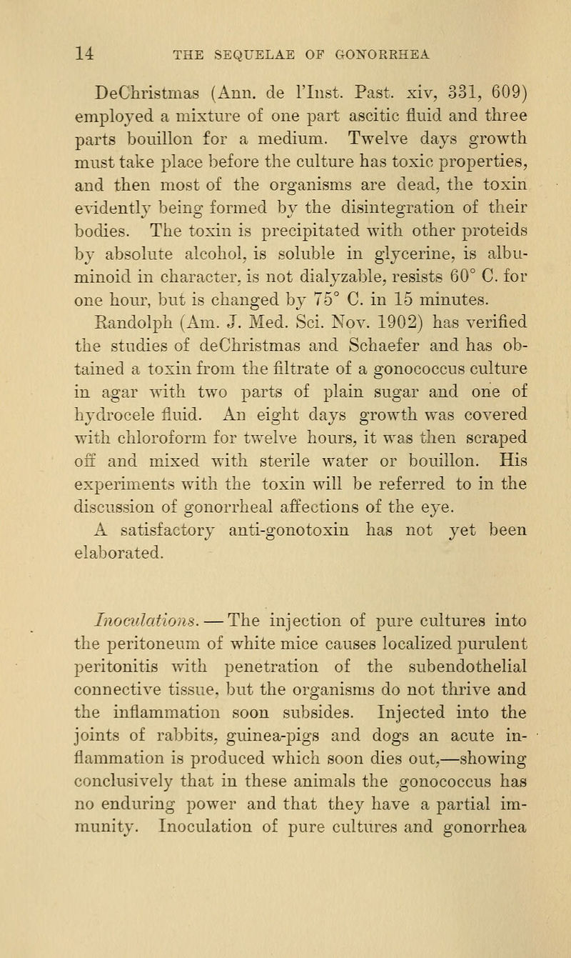 DeChristmas (Ann. de I'lnst. Past, xiv, 331, 609) employed a mixture of one part ascitic fluid and three parts bouillon for a medium. Twelve days growth must take place before the culture has toxic properties, and then most of the organisms are dead, the toxin evidently being formed by the disintegration of their bodies. The toxin is precipitated with other proteids hy absolute alcohol, is soluble in glycerine, is albu- minoid in character, is not dialyzable, resists 60° C. for one hour, but is changed by 75° C. in 15 minutes. Randolph (Am. J. Med. Sci. Nov. 1902) has verified the studies of de Christmas and Schaefer and has ob- tained a toxin from the filtrate of a gonococcus culture in agar with two parts of plain sugar and one of hydrocele fluid. An eight days growth was covered with chloroform for twelve hours, it was then scraped on and mixed with sterile water or bouillon. His experiments with the toxin will be referred to in the discussion of gonorrheal affections of the eye. A satisfactory anti-gonotoxin has not yet been elaborated. Inoculations. — The injection of pure cultures into the peritoneum of white mice causes localized purulent peritonitis with penetration of the subendothelial connective tissue, but the organisms do not thrive and the inflammation soon subsides. Injected into the joints of rabbits, guinea-pigs and dogs an acute in- flammation is produced which soon dies out,—showing conclusively that in these animals the gonococcus has no enduring power and that they have a partial im- munity. Inoculation of pure cultures and gonorrhea