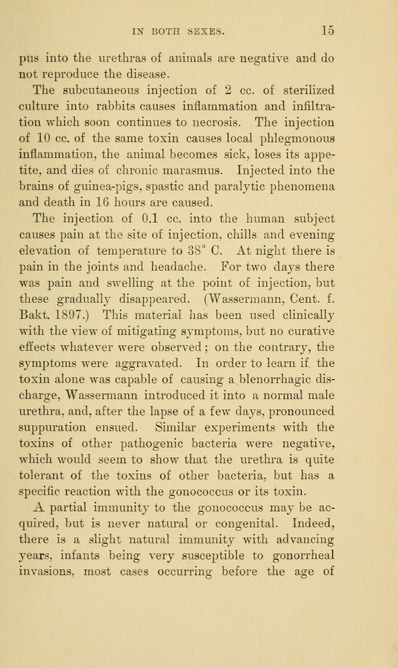 pus into the urethras of animals are negative and do not reproduce the disease. The subcutaneous injection of 2 cc. of steriHzed culture into rabbits causes inflammation and infiltra- tion which soon continues to necrosis. The injection of 10 cc. of the same toxin causes local phlegmonous inflammation, the animal becomes sick, loses its appe- tite, and dies of chronic marasmus. Injected into the brains of guinea-pigs, spastic and paralytic phenomena and death in 16 hours are caused. The injection of 0.1 cc. into the human subject causes pain at the site of injection, chills and evening elevation of temperature to 38° C. At night there is pain in the joints and headache. For two days there was pain and swelling at the point of injection, but these gradually disappeared. (Wassermann, Cent. f. Bakt. 1897.) This material has been used clinically with the view of mitigating symptoms, but no curative effects whatever were observed; on the contrary, the symptoms were aggravated. In order to learn if the toxin alone was capable of causing a blenorrhagic dis- charge, Wassermann introduced it into a normal male urethra, and, after the lapse of a few days, pronounced suppuration ensued. Similar experiments with the toxins of other pathogenic bacteria were negative, which would seem to show that the urethra is quite tolerant of the toxins of other bacteria, but has a specific reaction with the gonococcus or its toxin. A partial immunity to the gonococcus may be ac- quired, but is never natural or congenital. Indeed, there is a slight natural immunity with advancing years, infants being very susceptible to gonorrheal invasions, most cases occurring before the agre of