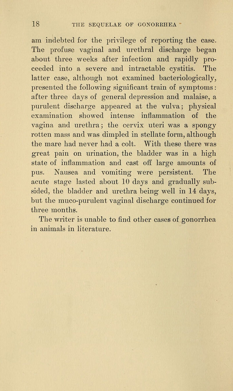 am indebted for the privilege of reporting the case. The profuse vaginal and urethral discharge began about three weeks after infection and rapidly pro- ceeded into a severe and intractable cystitis. The latter case, although not examined bacteriologically, presented the following significant train of symptoms: after three days of general depression and malaise, a purulent discharge appeared at the vulva; physical examination showed intense inflammation of the vagina and urethra; the cervix uteri was a spongy rotten mass and was dimpled in stellate form, although the mare had never had a colt. With these there was great pain on urination, the bladder was in a high state of inflammation and cast off large amounts of pus. Nausea and vomiting were persistent. The acute stage lasted about 10 dp.ys and gradually sub- sided, the bladder and urethra being well in 14 days, but the muco-purulent vaginal discharge continued for three months. The writer is unable to find other cases of gonorrhea in animals in literature.