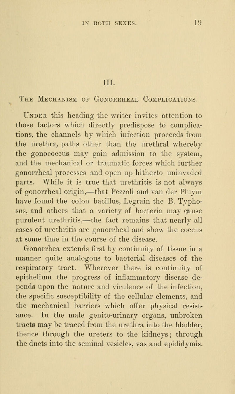 III. The Mechanism of Gonokeheax Complications. Undek this heading the writer invites attention to those factors which directly predispose to complica- tions, the channels by which infection proceeds from the urethra, paths other than the urethral whereby the gonococcus may gain admission to the system, and the mechanical or traumatic forces which further gonorrheal processes and open up hitherto uninvaded parts. While it is true that urethritis is not always of gonorrheal origin,—that Pezzoli and van der Pluym have found the colon bacillus, Legrain the B. Typho- sus, and others that a variety of bacteria may qfe,use purulent urethritis,—the fact remains that nearly all cases of urethritis are gonorrheal and show the coccus at some time in the course of the disease. Gonorrhea extends first by continuity of tissue in a manner quite analogous to bacterial diseases of the respiratory tract. Wherever there is continuity of epithelium the progress of inflammatory disease de- pends upon the nature and virulence of the infection, the specific susceptibility of the cellular elements, and the mechanical barriers which offer physical resist- ance. In the male genito-urinary organs, unbroken tracts may be traced from the urethra into the bladder, thence through the ureters to the kidneys; through the ducts into the seminal vesicles, vas and epididymis.