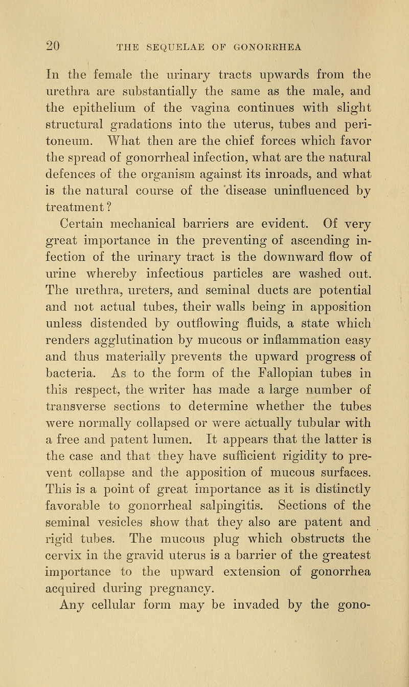 In the female the urinary tracts upwards from the m^ethra are substantially the same as the male, and the epithelium of the vagina continues with slight structural gradations into the uterus, tubes and peri- toneum. What then are the chief forces which favor the spread of gonorrheal infection, what are the natural defences of the organism against its inroads, and what is the natural course of the disease uninfluenced by treatment? Certain mechanical barriers are evident. Of very great importance in the preventing of ascending in- fection of the urinary tract is the downward flow of urine whereby infectious particles are washed out. The urethra, ureters, and seminal ducts are potential and not actual tubes, their walls being in apposition unless distended by outflowing fluids, a state which renders agglutination by mucous or inflammation easy and thus materially prevents the upward progress of bacteria. As to the form of the Fallopian tubes in this respect, the writer has made a large number of transverse sections to determine whether the tubes were normally collapsed or were actually tubular with a free and patent lumen. It appears that the latter is the case and that they have sufficient rigidity to pre- vent collapse and the apposition of mucous surfaces. This is a point of great importance as it is distinctly favorable to gonorrheal salpingitis. Sections of the seminal vesicles show that they also are patent and rigid tubes. The mucous plug which obstructs the cervix in the gravid uterus is a barrier of the greatest importance to the upward extension of gonorrhea acquired during pregnancy. Any cellular form may be invaded by the gono-