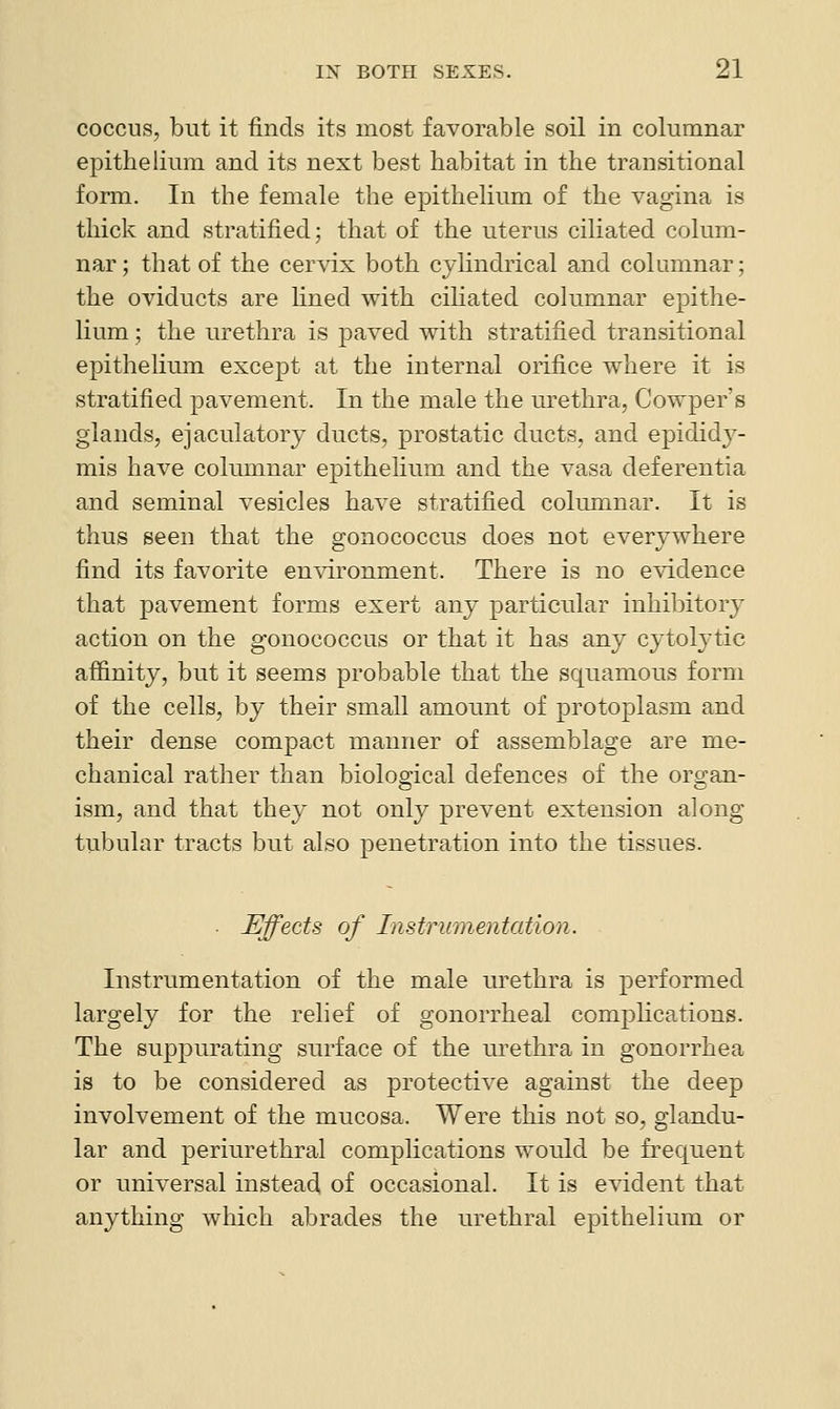 COCCUS, but it finds its most favorable soil in columnar epithelium and its next best habitat in the transitional form. In the female the epithelium of the vagina is thick and stratified; that of the uterus ciliated colum- nar; that of the cervix both cylindrical and columnar; the oviducts are lined with ciliated columnar epithe- lium ; the urethra is paved with stratified transitional epithelium except at the internal orifice where it is stratified pavement. In the male the urethra, Cowper's glands, ejaculatory ducts, prostatic ducts, and epididy- mis have columnar epithelium and the vasa deferentia and seminal vesicles have stratified columnar. It is thus seen that the gonococcus does not everywhere find its favorite environment. There is no evidence that pavement forms exert any particular inhibitory action on the gonococcus or that it has any cytolytic aflinity, but it seems probable that the squamous form of the cells, by their small amount of protoplasm and their dense compact manner of assemblage are me- chanical rather than biological defences of the organ- ism, and that they not only prevent extension along tubular tracts but also penetration into the tissues. ■ Effects of Instrumentation. Instrumentation of the male urethra is performed largely for the relief of gonorrheal complications. The suppurating surface of the urethra in gonorrhea is to be considered as protective against the deep involvement of the mucosa. Were this not so, glandu- lar and periurethral comphcations would be frequent or universal instead, of occasional. It is evident that anything which abrades the urethral epithelium or