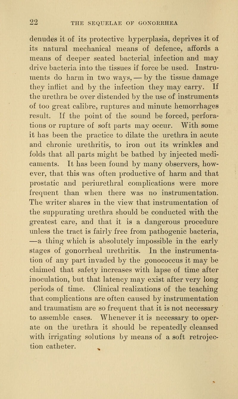 denudes it of its protective hyperplasia, deprives it of its natural mechanical means of defence, affords a means of deeper seated bacterial infection and may drive bacteria into the tissues if force be used. Instru- ments do harm in two waj^s, — by the tissue damage the}'^ inflict and by the infection they may carry. If the urethra be over distended by the use of instruments of too great calibre, ruptures and minute hemorrhages result. If the point of the sound be forced, perfora- tions or rupture of soft jDarts may occur. With some it has been the practice to dilate the urethra in acute and chronic urethritis, to iron out its wrinkles and folds that all parts might be bathed by injected medi- caments. It has been found by many observers, how- ever, that this was often productive of harm and that prostatic and periurethral complications were more frequent than when there was no instrumentation. The writer shares in the view that instrumentation of the suppurating urethra should be conducted with the greatest care, and that it is a dangerous procedure unless the tract is fairly free from pathogenic bacteria, —a thing which is absolutely im^DOssible in the early stages of gonorrheal urethritis. In the instrumenta- tion of any part invaded by the gonococcus it may be claimed that safety increases with lapse of time after inoculation, but that latency may exist after very long periods of time. Clinical realizations of the teaching that complications are often caused by instrumentation and traumatism are so frequent that it is not necessary to assemble cases. Whenever it is necessary to oper- ate on the urethra it should be repeatedly cleansed with irrigating solutions by means of a soft retrojec- tion catheter.
