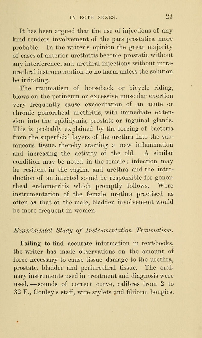 It has been argued that the use of injections of any kind renders involvement of the pars prostatica more probable. In the writer's opinion the great majority of cases of anterior urethritis become prostatic without any interference, and urethral injections without intra- urethral instrumentation do no harm unless the solution be irritating. The traumatism of horseback or bicycle riding, blows on the perineum or excessive muscular exertion very frequently cause exacerbation of an acute or chronic gonorrheal urethritis, with immediate exten- sion into the epididymis, prostate or inguinal glands. This is probably explained by the forcing of bacteria from the superficial layers of the lu-ethra into the sub- mucous tissue, thereby starting a new inflammation and increasing the activity of the old. A similar condition may be noted in the female; infection may be resident in the vagina and urethra and the intro- duction of an infected sound be responsible for gonor- rheal endometritis which promptly follows. Were instrumentation of the female urethra practised as often as that of the male, bladder involvement would be more frequent in women. Experimental Study of Instrumentation TraumatisTn. Failing to find accurate information in text-books, the writer has made observations on the amount of force necessary to cause tissue damage to the urethra, prostate, bladder and periurethral tissue. The ordi- nary instruments used in treatment and diagnosis were used, — sounds of correct curve, calibres from 2 to 32 F., Gouley's staff, wire stylets ^nd filiform bougies.