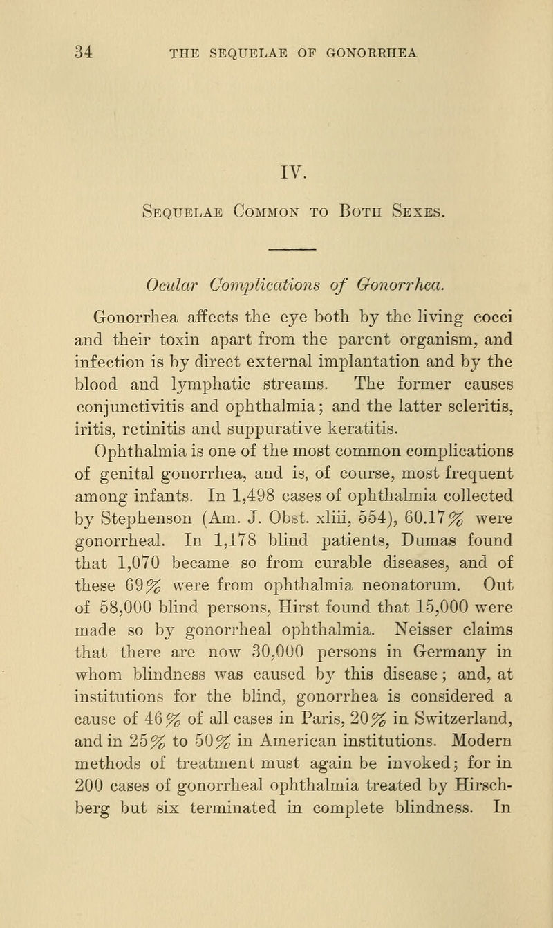 IV. Sequelae Common to Both Sexes. Ocidar ComjMcations of Gonorrhea. Gonorrhea affects the eye both by the living cocci and their toxin apart from the parent organism, and infection is by direct external implantation and by the blood and lymphatic streams. The former causes conjunctivitis and ophthalmia; and the latter scleritis, iritis, retinitis and suppurative keratitis. Ophthalmia is one of the most common complications of genital gonorrhea, and is, of course, most frequent among infants. In 1,498 cases of ophthalmia collected by Stephenson (Am. J, Obst. xliii, 554), 60.17% were gonorrheal. In 1,178 blind patients, Dumas found that 1,070 became so from curable diseases, and of these 69% were from ophthalmia neonatorum. Out of 58,000 blind persons. Hirst found that 15,000 were made so by gonorrheal ophthalmia. Neisser claims that there are now 30,000 persons in Germany in whom blindness was caused by this disease; and, at institutions for the blind, gonorrhea is considered a cause of 46% of all cases in Paris, 20% in Switzerland, and in 25% to 50% in American institutions. Modern methods of treatment must again be invoked; for in 200 cases of gonorrheal ophthalmia treated by Hirsch- berg but six terminated in complete blindness. In