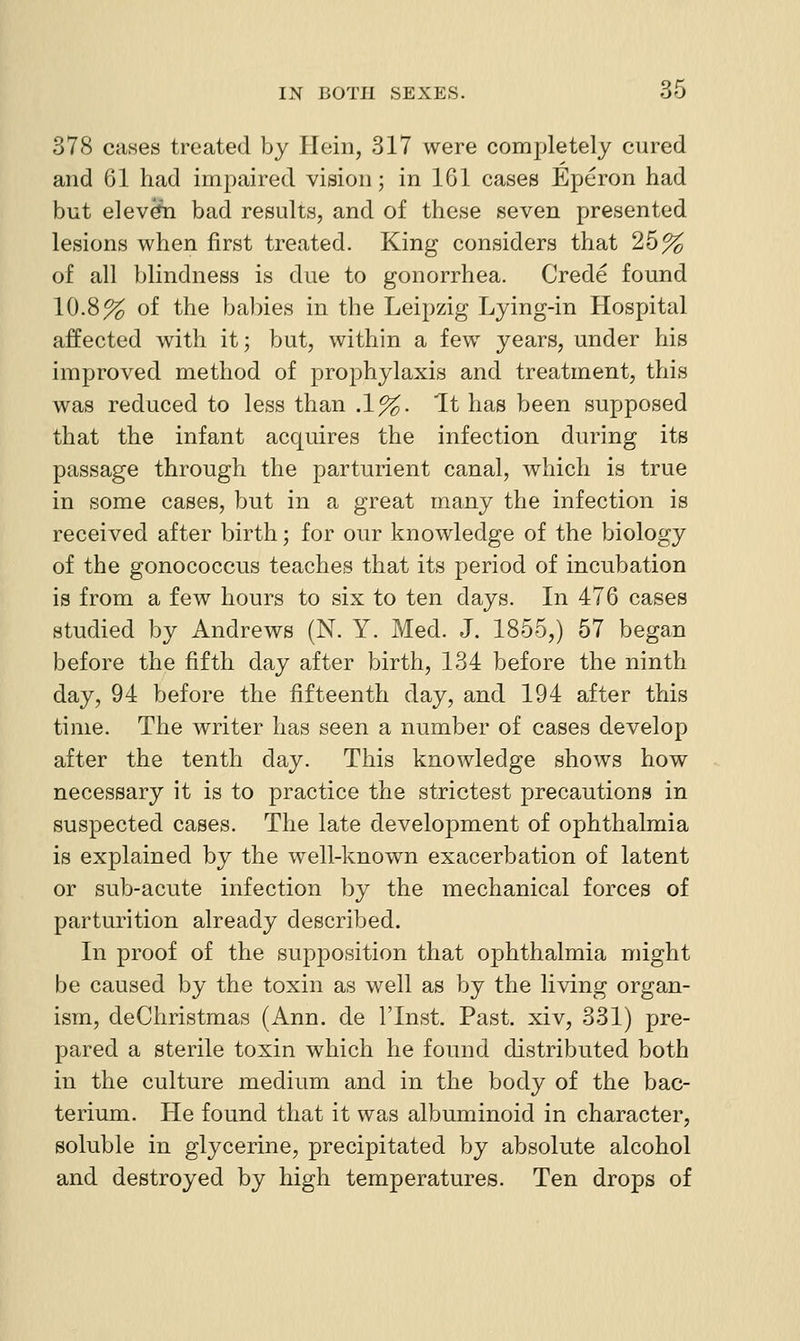 378 cases treated by Hein, 317 were completely cured and 61 had impaired vision; in 161 cases Eperon had but elev^ bad results, and of these seven presented lesions when first treated. King considers that 25% of all blindness is due to gonorrhea. Crede found 10.8% of the bailies in the Leipzig Lying-in Hospital affected with it; but, within a few years, under his improved method of prophylaxis and treatment, this was reduced to less than .1%. 'It has been supposed that the infant acquires the infection during its passage through the parturient canal, which is true in some cases, but in a great many the infection is received after birth; for our knowledge of the biology of the gonococcus teaches that its period of incubation is from a few hours to six to ten days. In 476 cases studied by Andrews (N. Y. Med. J. 1855,) 57 began before the fifth day after birth, 134 before the ninth day, 94 before the fifteenth day, and 194 after this time. The writer has seen a number of cases develop after the tenth day. This knowledge shows how necessary it is to practice the strictest precautions in suspected cases. The late development of ophthalmia is explained by the well-known exacerbation of latent or sub-acute infection by the mechanical forces of parturition already described. In proof of the supposition that ophthalmia might be caused by the toxin as well as by the living organ- ism, deChristmas (Ann. de ITnst. Past, xiv, 331) pre- pared a sterile toxin which he found distributed both in the culture medium and in the body of the bac- terium. He found that it was albuminoid in character, soluble in glycerine, precipitated by absolute alcohol and destroyed by high temperatures. Ten drops of