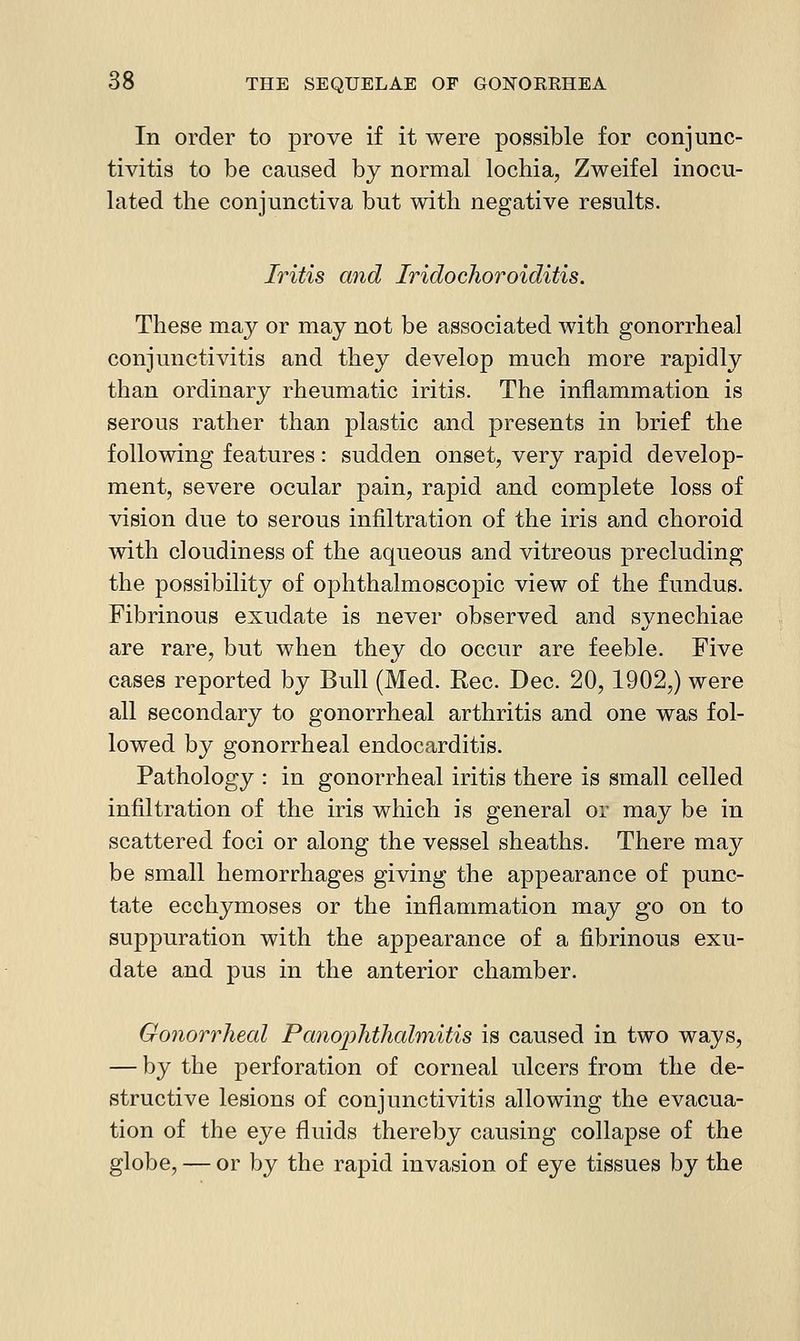 In order to prove if it were possible for conjunc- tivitis to be caused by normal lochia, Zweifel inocu- lated the conjunctiva but with negative results. Iritis and Iridoehoroiditis. These may or may not be associated with gonorrheal conjunctivitis and they develop much more rapidly than ordinary rheumatic iritis. The inflammation is serous rather than plastic and presents in brief the following features: sudden onset, very rapid develop- ment, severe ocular pain, rapid and complete loss of vision due to serous infiltration of the iris and choroid with cloudiness of the aqueous and vitreous precluding the possibility of ophthalmoscopic view of the fundus. Fibrinous exudate is never observed and synechiae are rare, but when they do occur are feeble. Five cases reported by Bull (Med. Rec. Dec. 20,1902,) were all secondary to gonorrheal arthritis and one was fol- lowed by gonorrheal endocarditis. Pathology : in gonorrheal iritis there is small celled infiltration of the iris which is general or may be in scattered foci or along the vessel sheaths. There may be small hemorrhages giving the appearance of punc- tate ecchymoses or the inflammation may go on to suppuration with the appearance of a fibrinous exu- date and pus in the anterior chamber. Gonorrheal Panoi^hthahnitis is caused in two ways, — by the perforation of corneal ulcers from the de- structive lesions of conjunctivitis allowing the evacua- tion of the eye fluids thereby causing collapse of the globe, — or by the rapid invasion of eye tissues by the