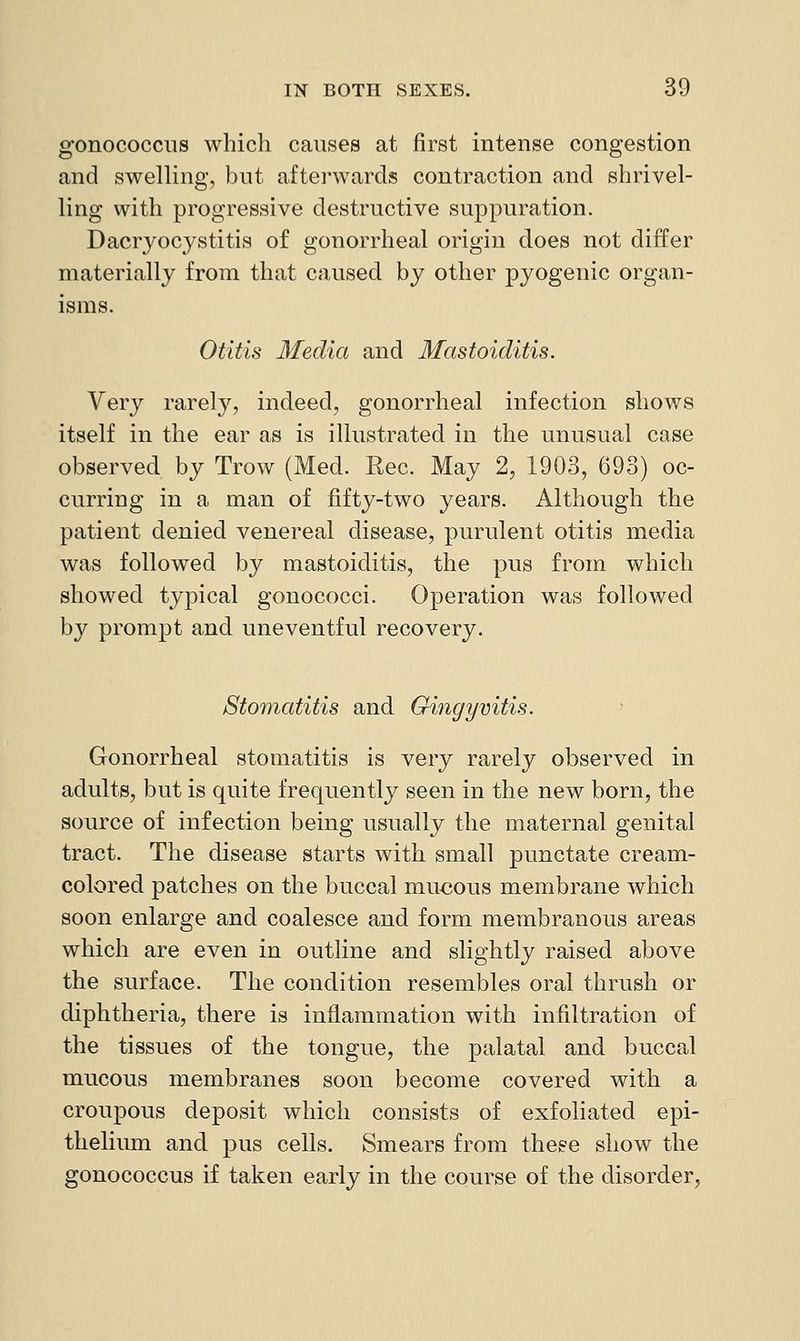 gonococcus which causes at first intense congestion and swelling, but afterwards contraction and shrivel- ling with progressive destructive suppuration. Dacrj^ocystitis of gonorrheal origin does not differ materially from that caused by other pyogenic organ- isms. Otitis Media and Mastoiditis. Very rarely, indeed, gonorrheal infection shows itself in the ear as is illustrated in the unusual case observed by Trow (Med. Rec. May 2, 1903, 693) oc- curring in a man of fifty-two years. Although the patient denied venereal disease, purulent otitis media was followed by mastoiditis, the pus from which showed typical gonococci. Operation was followed by prompt and uneventful recovery. Stomatitis and Gingyvitis. Gonorrheal stomatitis is very rarely observed in adults, but is quite frequently seen in the new born, the source of infection being usually the maternal genital tract. The disease starts with small punctate cream- colored patches on the buccal mucous membrane which soon enlarge and coalesce and form membranous areas which are even in outline and slightly raised above the surface. The condition resembles oral thrush or diphtheria, there is inflammation with infiltration of the tissues of the tongue, the palatal and buccal mucous membranes soon become covered with a croupous deposit which consists of exfoliated epi- thelium and. pus cells. Smears from these show the gonococcus if taken early in the course of the disorder,