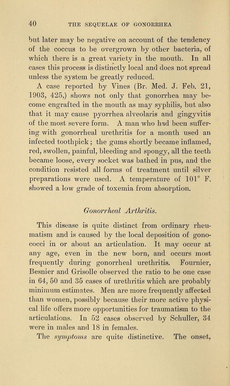but later may be negative on account of the tendency of the coccus to be overgrown by other bacteria, of which there is a great variety in the mouth. In all cases this process is distinctly local and does not spread unless the system be greatly reduced. A case reported by Vines (Br. Med. J. Feb. 21, 1903, 425,) shows not only that gonorrhea may be- come engrafted in the mouth as may syphilis, but also that it may cause pyorrhea alveolaris and gingyvitis of the most severe form. A man who had been suffer- ing with gonorrheal urethritis for a month used an infected toothpick; the gums shortly became inflamed, red, swollen, painful, bleeding and spongy, all the teeth became loose, every socket was bathed in pus, and the condition resisted all forms of treatment until silver preparations were used. A temperature of 101° F. showed a low grade of toxemia from absorption. Gonorrheal Arthritis. This disease is quite distinct from ordinary rheu- matism and is caused by the local deposition of gono- cocci in or al30ut an articulation. It may occur at any age, even in the new born, and occurs most frequently during gonorrheal urethritis. Fournier, Besnier and Grisolle observed the ratio to be one case in 64, 50 and 35 cases of urethritis which are probably minimum estimates. Men are more frequently a:ffected than women, possibly because their more active physi- cal life offers more opportunities for traumatism to the articulations. In 52 cases observed by Schuller, 34 were in males and 18 in females. The symptoms are quite distinctive. The onset,