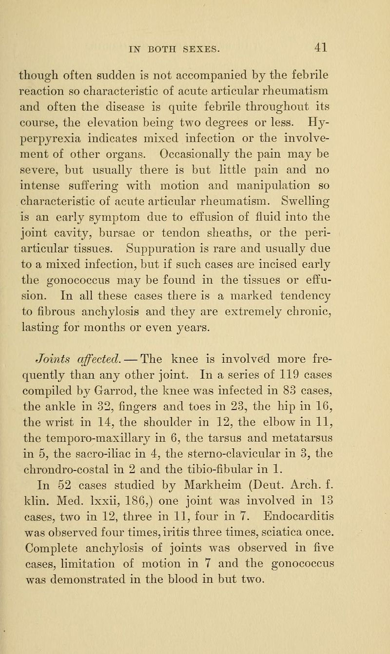though often sudden is not accompanied by the febrile reaction so characteristic of acute articular rheumatism and often the disease is quite febrile throughout its course, the elevation being two degrees or less. Hy- perpyrexia indicates mixed infection or the involve- ment of other organs. Occasionally the pain may be severe, but usually there is but little pain and no intense suffering with motion and manipulation so characteristic of acute articular rheumatism. Swelling is an early symptom due to effusion of fluid into the joint cavity, bursae or tendon sheaths, or the j^ei!- articular tissues. Suppuration is rare and usually due to a mixed infection, but if such cases are incised early the gonococcus may be found in the tissues or effu- sion. In all these cases there is a marked tendency to fibrous anchylosis and they are extremely chronic, lasting for months or even years. Joints affected. — The knee is involved more fre- quently than any other joint. In a series of 119 cases compiled by Garrod, the knee was infected in 83 cases, the ankle in 32, fingers and toes in 23, the hip in 16, the wrist in 14, the shoulder in 12, the elbow in 11, the temporo-maxillary in 6, the tarsus and metatarsus in 5, the sacro-iliac in 4, the sterno-clavicular in 3, the chrondro-costal in 2 and the tibio-fibular in 1. In 62 cases studied by Markheim (Deut. Arch. f. klin. Med. Ixxii, 186,) one joint was involved in 13 cases, two in 12, three in 11, four in 7. Endocarditis was observed four times, iritis three times, sciatica once. Complete anchylosis of joints was observed in five cases, limitation of motion in 7 and the gonococcus was demonstrated in the blood in but two.