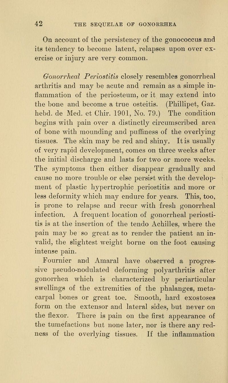 On account of the persistency of the gonococcus and its tendency to become latent, relapses upon over ex- ercise or injury are very common. Gonorrheal Periostitis closely resembles gonorrheal arthritis and may be acute and remain as a simple in- flammation of the periosteum, or it may extend into the bone and become a true osteitis. (Phillipet, Gaz. hebd. de Med. et Chir. 1901, No. 79.) The condition begins with pain over a distinctly circumscribed area of bone with mounding and puffiness of the overlying tissues. The skin may be red and shiny. It is usually of very rapid development, comes on three weeks after the initial discharge and lasts for two or more weeks. The symptoms then either disappear gradually and cause no more trouble or else persist with the develop- ment of plastic hypertrophic periostitis and more or less deformity which may endure for years. This, too, is prone to relapse and recur with fresh gonorrheal infection. A frequent location of gonorrheal periosti- tis is at the insertion of the tendo Achilles, where the pain may be so great as to render the patient an in- vahd, the slightest weight borne on the foot causing intense pain. Fournier and Amaral have observed a progres- sive pseudo-nodulated deforming polyarthritis after gonorrhea which is characterized by periarticular Bwellings of ihe extremities of the phalanges, meta- carpal bones or great toe. Smooth, hard exostoses form on the extensor and lateral sides, but never on the flexor. There is pain on the first appearance of the tumefactions but none later, nor is there any red- ness of the overljdng tissues. If the inflammation