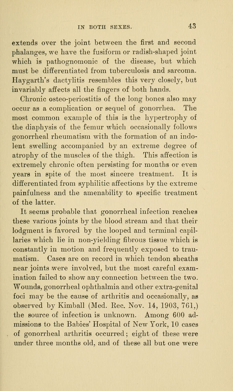 extends over the joint between the first and second phalanges, we have the fusiform or radish-shaped joint which is pathognomonic of the disease, but which must be differentiated from tuberculosis and sarcoma. Haygarth's dactylitis resembles this very closely, but invariably affects all the fingers of both hands. Chronic osteo-periostitis of the long bones also may occur as a complication or sequel of gonorrhea. The most common example of this is the hypertrophy of the diaphysis of the femur which occasionally follows gonorrheal rheumatism with the formation of an indo- lent swelling accompanied by an extreme degree of atrophy of the muscles of the thigh. This affection is extremely chronic often persisting for months or even years in spite of the most sincere treatment. It is differentiated from syphilitic affections by the extreme painfulness and the amenability to specific treatment of the latter. It seems probable that gonorrheal infection reaches these various joints by the blood stream and that their lodgment is favored by the looped and terminal capil- laries which lie in non-yielding fibrous tissue which is constantly in motion and frequently exposed to trau- matism. Cases are on record in which tendon sheaths near joints were involved, but the most careful exam- ination failed to show any connection between the two. Wounds, gonorrheal ophthalmia and other extra-genital foci may be the cause of arthritis and occasionally, as observed by Kimball (Med. Rec. Nov. 14, 1903, 761,) the source of infection is unknown. Among 600 ad- missions to the Babies' Hospital of New York, 10 cases of gonorrheal arthritis occurred; eight of these were under three months old, and of these all but one were