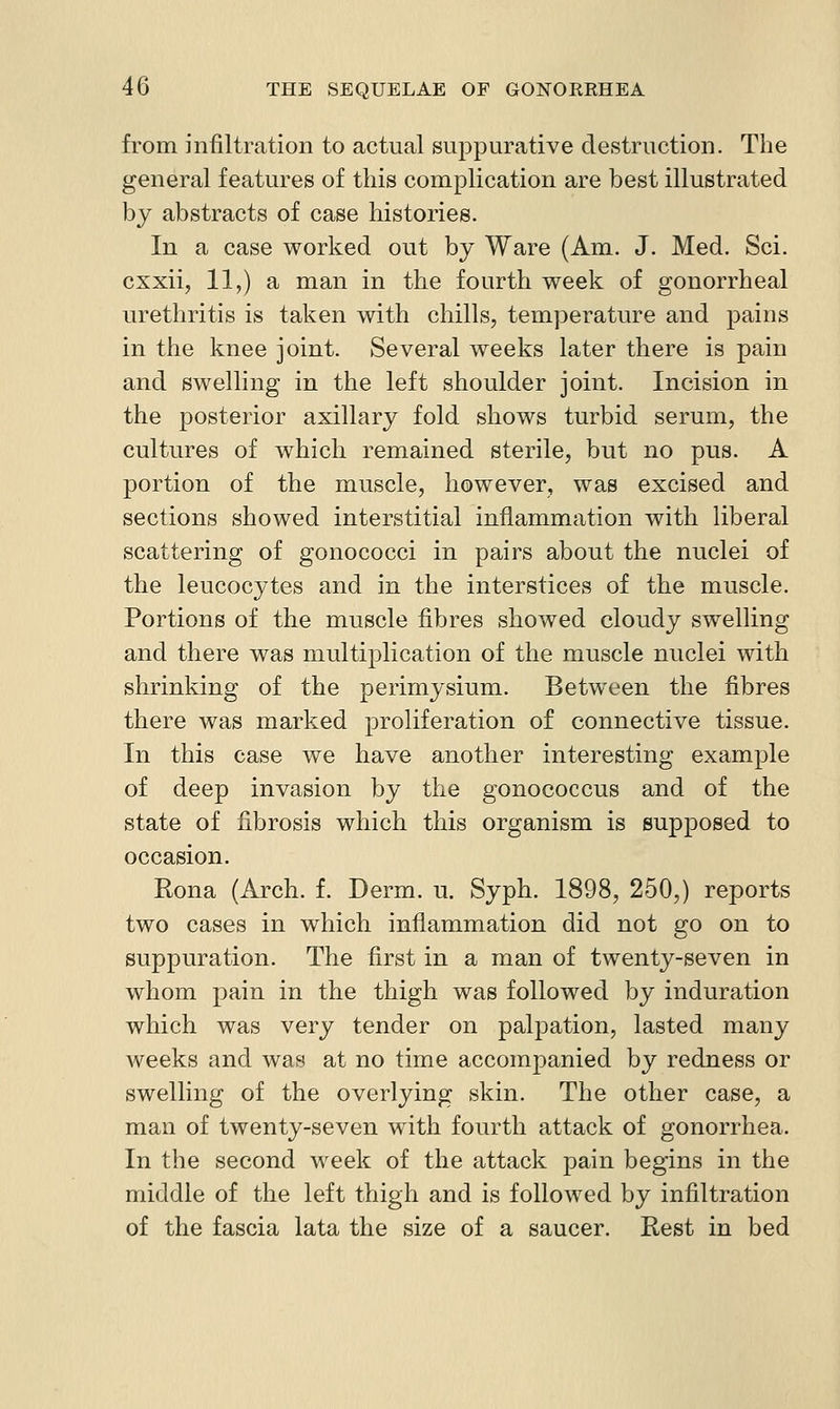 from infiltration to actual suppurative destruction. The general features of this complication are best illustrated by abstracts of case liistories. In a case worked out by Ware (Am. J. Med. Sci. cxxii, 11,) a man in the fourth week of gonorrheal urethritis is taken with chills, temperature and pains in the knee joint. Several weeks later there is pain and swelling in the left shoulder joint. Incision in the posterior axillary fold shows turbid serum, the cultures of which remained sterile, but no pus. A portion of the muscle, however, was excised and sections showed interstitial inflammation with liberal scattering of gonococci in pairs about the nuclei of the leucocytes and in the interstices of the muscle. Portions of the muscle fibres showed cloudy swelling and there was multiplication of the muscle nuclei with shrinking of the perimysium. Between the fibres there was marked proliferation of connective tissue. In this case we have another interesting example of deep invasion by the gonococcus and of the state of fibrosis which this organism is supposed to occasion. Rona (Arch. f. Derm. u. Syph. 1898, 250,) reports two cases in which inflammation did not go on to suppuration. The first in a man of twenty-seven in whom pain in the thigh was followed by induration which was very tender on palpation, lasted many weeks and was at no time accompanied by redness or swelling of the overlying skin. The other case, a man of twenty-seven with fourth attack of gonorrhea. In the second week of the attack pain begins in the middle of the left thigh and is followed by infiltration of the fascia lata the size of a saucer. Rest in bed