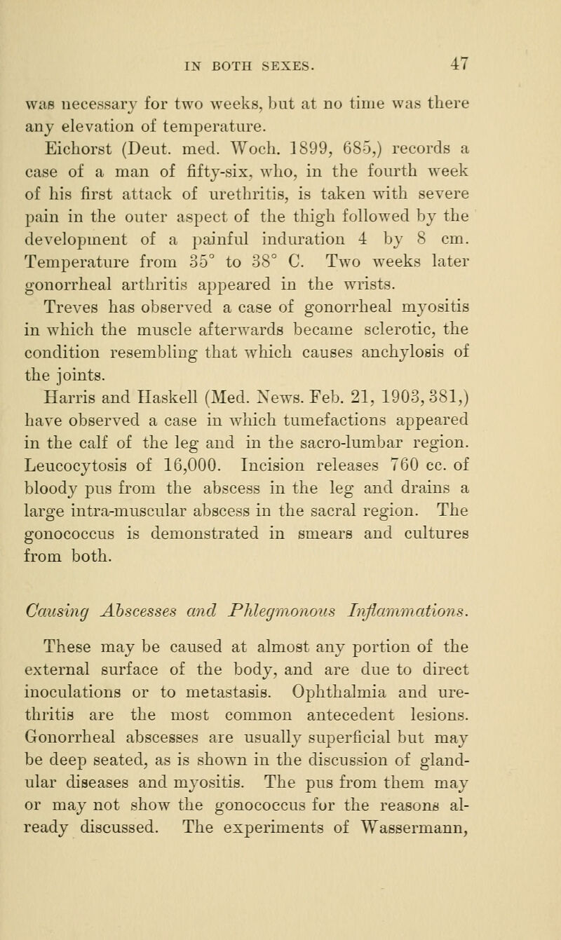 was necessary for two weeks, but at no time was there any elevation of temperature. Eichorst (Deut. med. Woch. 1899, 685,) records a case of a man of fifty-six. who, in the fourth week of his first attack of urethritis, is taken with severe pain in the outer aspect of the thigh followed by the development of a painful induration 4 by 8 cm. Temperature from 35° to 38° C. Two weeks later gonorrheal arthritis appeared in the wrists. Treves has observed a case of gonorrheal myositis in which the muscle afterwards became sclerotic, the condition resembling that which causes anchylosis of the joints. Harris and Haskell (Med. News. Feb. 21, 1903, 381,) have observed a case in which tumefactions appeared in the calf of the leg and in the sacro-lumbar region. Leucocytosis of 16,000. Incision releases 760 cc. of bloody pus from the abscess in the leg and drains a large intra-muscular abscess in the sacral region. The gonococcus is demonstrated in smears and cultures from both. Causing Abscesses and Phlegmonous Inflammations. These may be caused at almost any portion of the external surface of the body, and are due to direct inoculations or to metastasis. Ophthalmia and ure- thritis are the most common antecedent lesions. Gonorrheal abscesses are usually superficial but may be deep seated, as is shown in the discussion of gland- ular diseases and myositis. The pus from them may or may not show the gonococcus for the reasons al- ready discussed. The experiments of Wassermann,