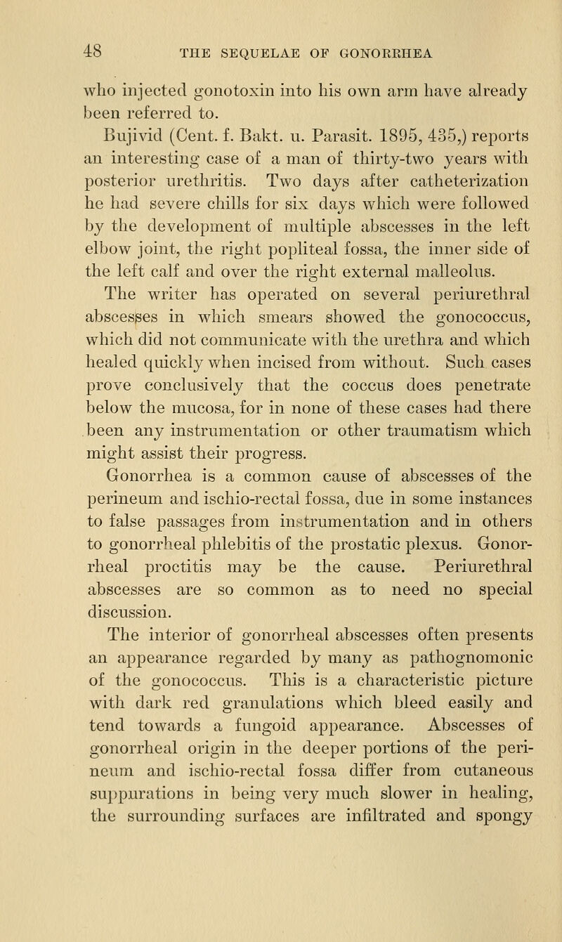 who injected gonotoxin into his own arm have already been referred to. Bujivid (Cent. f. Bakt. u. Parasit. 1895, 435,) reports an interesting case of a man of thirty-two years with posterior urethritis. Two days after catheterization he had severe chills for six days which were followed by the development of multiple abscesses in the left elbow joint, the right popliteal fossa, the inner side of the left calf and over the right external malleolus. The writer has operated on several periurethral abscesses in which smears showed the gonococcus, which did not communicate with the urethra and which healed quickly when incised from without. Such cases prove conclusively that the coccus does penetrate below the mucosa, for in none of these cases had there been any instrumentation or other traumatism which might assist their progress. Gonorrhea is a common cause of abscesses of the perineum and ischio-rectal fossa, due in some instances to false passages from instrumentation and in others to gonorrheal phlebitis of the prostatic plexus. Gonor- rheal proctitis may be the cause. Periurethral abscesses are so common as to need no special discussion. The interior of gonorrheal abscesses often presents an appearance regarded by many as pathognomonic of the gonococcus. This is a characteristic picture with dark red granulations which bleed easily and tend towards a fungoid appearance. Abscesses of gonorrheal origin in the deeper portions of the peri- neum and ischio-rectal fossa differ from cutaneous suppurations in being very much slower in healing, the surrounding surfaces are infiltrated and spongy