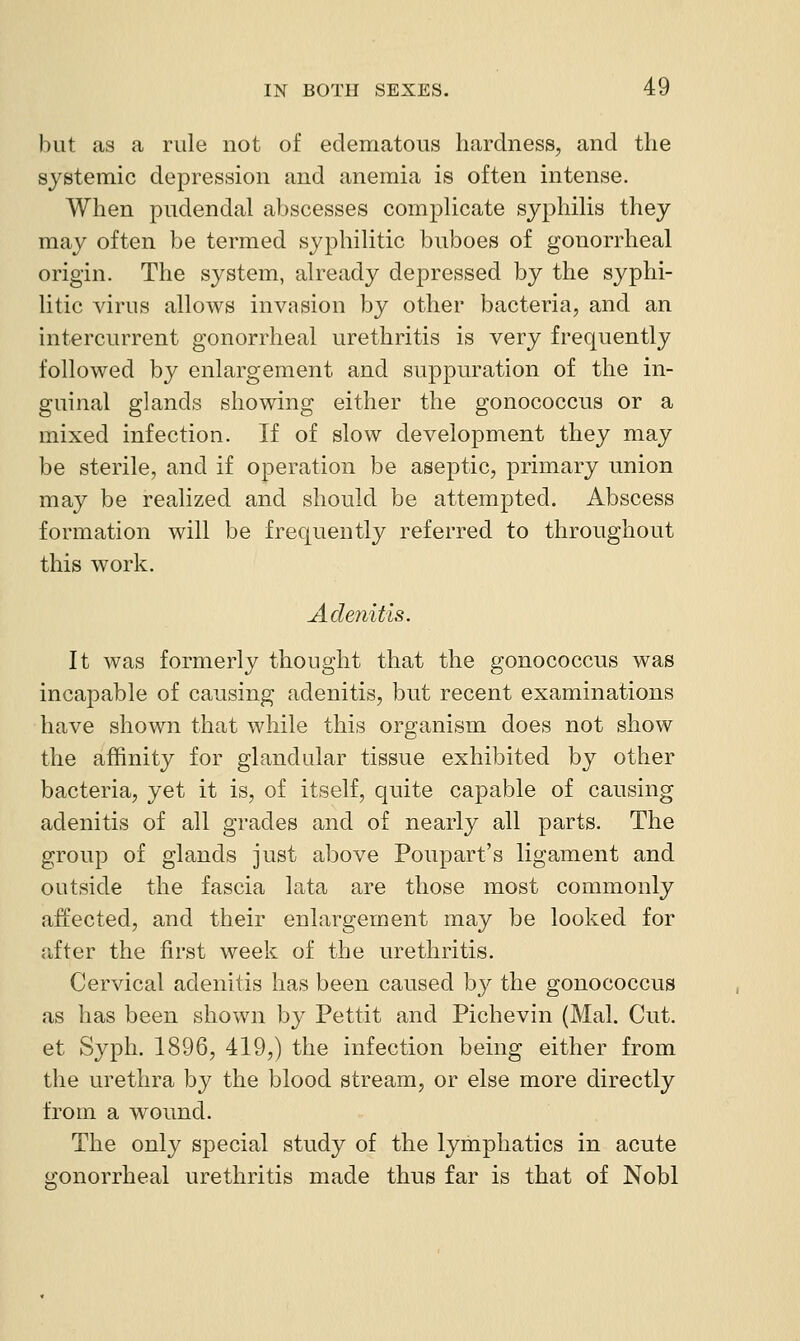 hut as a rule not of edematous hardness, and the systemic depression and anemia is often intense. When pudendal abscesses compUcate syphiHs they may often be termed syphiUtic buboes of gonorrheal origin. The system, already depressed by the syphi- litic virus allows invasion by other bacteria, and an intercurrent gonorrheal urethritis is very frequently followed by enlargement and suppuration of the in- guinal glands showing either the gonococcus or a mixed infection. If of slow development they may be sterile, and if operation be aseptic, primary union may be realized and should be attempted. Abscess formation will be frequently referred to throughout this work. Adetiitis. It was formerly thought that the gonococcus was incapable of causing adenitis, but recent examinations have shown that while this organism does not show the affinity for glandular tissue exhibited by other bacteria, yet it is, of itself, quite capable of causing adenitis of all grades and of nearly all parts. The group of glands just above Poupart's ligament and outside the fascia lata are those most commonly affected, and their enlargement may be looked for after the first week of the urethritis. Cervical adenitis has been caused by the gonococcus as has been shown by Pettit and Pichevin (Mai. Cut. et Syph. 1896, 419,) the infection being either from the urethra by the blood stream, or else more directly from a wound. The only special study of the lymphatics in acute gonorrheal urethritis made thus far is that of Nobl
