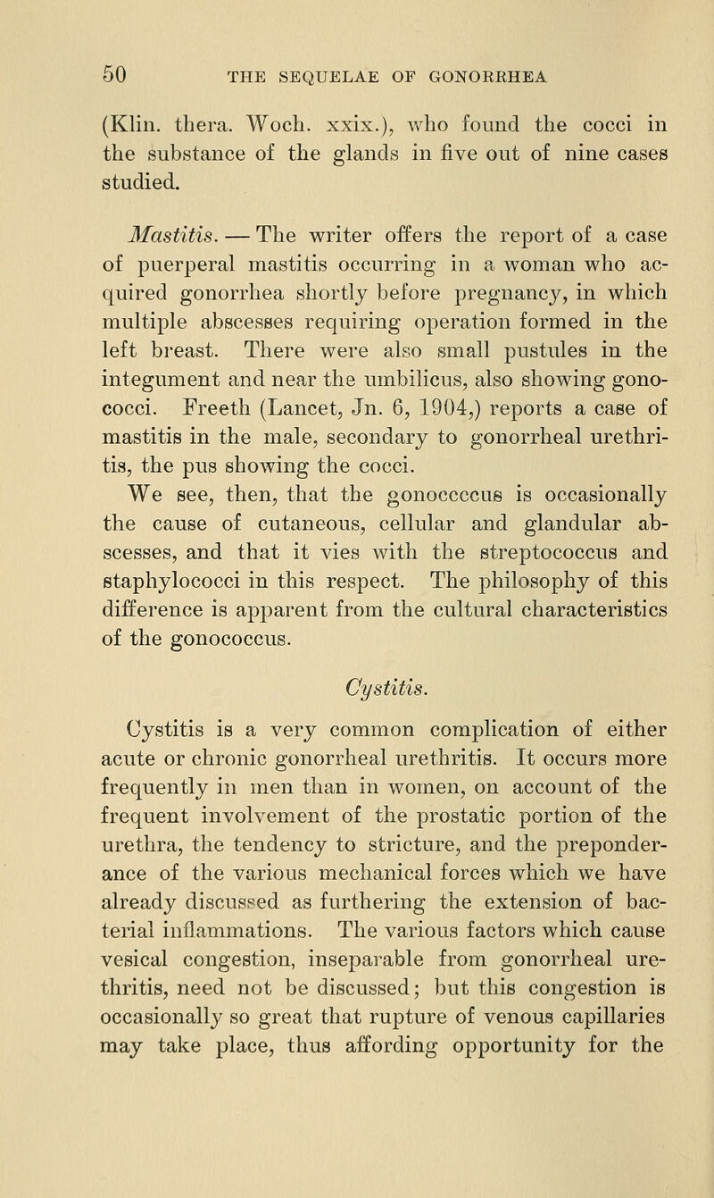 (Klin, thera. Woch. xxix.), who found the cocci in the substance of the glands in five out of nine cases studied. Mastitis. — The writer offers the report of a case of puerperal mastitis occurring in a woman who ac- quired gonorrhea shortly before pregnancy, in which multiple abscesses requiring operation formed in the left breast. There were also small pustules in the integument and near the umbilicus, also showing gono- cocci. Freeth (Lancet, Jn. 6, 1904,) reports a case of mastitis in the male, secondary to gonorrheal urethri- tis, the pus showing the cocci. We see, then, that the gonoccccue is occasionally the cause of cutaneous, cellular and glandular ab- scesses, and that it vies with the streptococcus and staphylococci in this respect. The philosophy of this difference is apparent from the cultural characteristics of the gonococcus. Cystitis. Cystitis is a very common complication of either acute or chronic gonorrheal urethritis. It occurs more frequently in men than in women, on account of the frequent involvement of the prostatic portion of the urethra, the tendency to stricture, and the preponder- ance of the various mechanical forces which we have already discussed as furthering the extension of bac- terial inflammations. The various factors which cause vesical congestion, inseparable from gonorrheal ure- thritis, need not be discussed; but this congestion is occasionally so great that rupture of venous capillaries may take place, thus affording opportunity for the