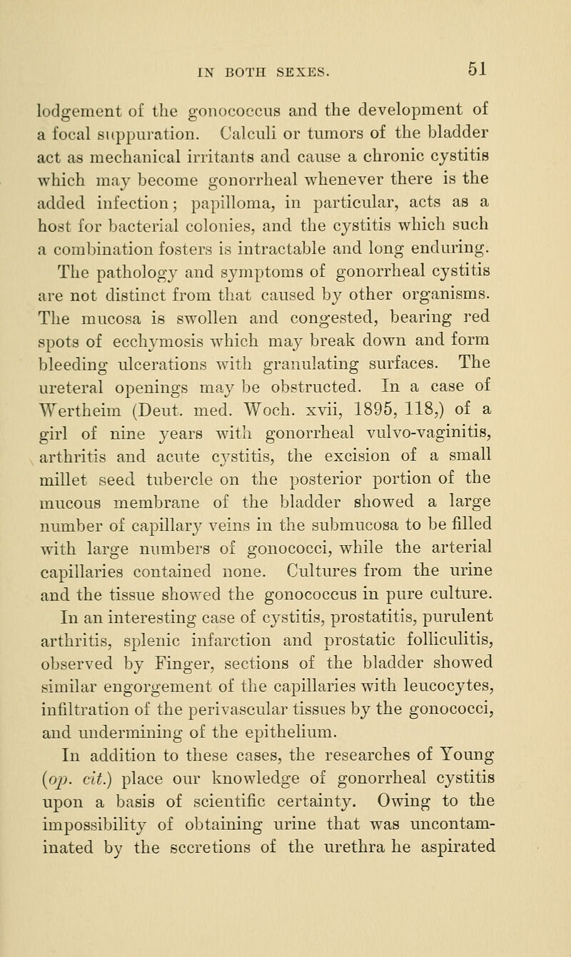 lodgement of the gonococcus and the development of a focal suppuration. Calculi or tumors of the bladder act as mechanical irritants and cause a chronic cystitis which may become gonorrheal whenever there is the added infection; papilloma, in particular, acts as a host for bacterial colonies, and the cystitis which such a combination fosters is intractable and long enduring. The pathology and symptoms of gonorrheal cystitis are not distinct from that caused by other organisms. The mucosa is swollen and congested, bearing red spots of ecchymosis which may break down and. form bleeding ulcerations with granulating surfaces. The ureteral openings may be obstructed. In a case of Wertheim (Deut. med. Woch. xvii, 1895, 118,) of a girl of nine ^'^ears with gonorrheal vulvo-vaginitis, arthritis and acute cystitis, the excision of a small millet seed tubercle on the posterior portion of the mucous membrane of the bladder showed a large number of capillar}^ veins in the submucosa to be filled with large numbers of gonococci, while the arterial capillaries contained none. Cultures from the urine and the tissue showed the gonococcus in pure culture. In an interesting case of cystitis, prostatitis, purulent arthritis, splenic infarction and prostatic folliculitis, observed by Finger, sections of the bladder showed similar engorgement of the capillaries with leucocytes, infiltration of the perivascular tissues by the gonococci, and undermining of the epithelium. In addition to these cases, the researches of Young {op. cit.) place our loiowledge of gonorrheal cystitis upon a basis of scientific certainty. Owing to the impossibility of obtaining urine that was uncontam- inated by the secretions of the urethra he aspirated