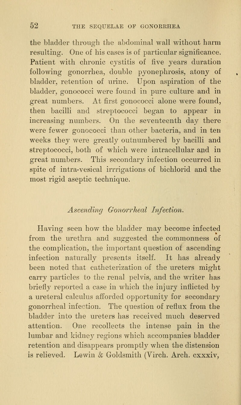 the bladder through the abdominal wall without harm resulting. One of his cases is of particular significance. Patient with chronic cystitis of five years duration following gonorrhea, double pyonephrosis, atony of bladder, retention of urine. Upon aspiration of the bladder, gonococci were found in pure culture and in great numbers. At first gonococci alone were found, then bacilli and streptococci began to appear in increasing numbers. On the seventeenth day there were fewer gonococci than other bacteria, and in ten weeks they were greatly outnumbered by bacilli and streptococci, both of which were intracellular ap.d in great numbers. This secondary infection occurred in spite of intra-vesical irrrigations of bichlorid and the most rigid aseptic technique. Ascending Gonorrheal Infection. Having seen how the bladder may become infected from the urethra and suggested the commonness of the complication, the important question of ascending infection naturally presents itself. It has already been noted that catheterization of the ureters might carry particles to the renal pelvis, and the writer has briefly reported a case in which the injury inflicted by a ureteral calculus afforded opportunity for secondary gonorrheal infection. The question of reflux from the bladder into the ureters has received much deserved attention. One recollects the intense pain in the lumbar and kidney regions which accompanies bladder retention and disappears promptly when the distension is relieved. Lewin & Goldsmith (Virch. Arch, cxxxiv,