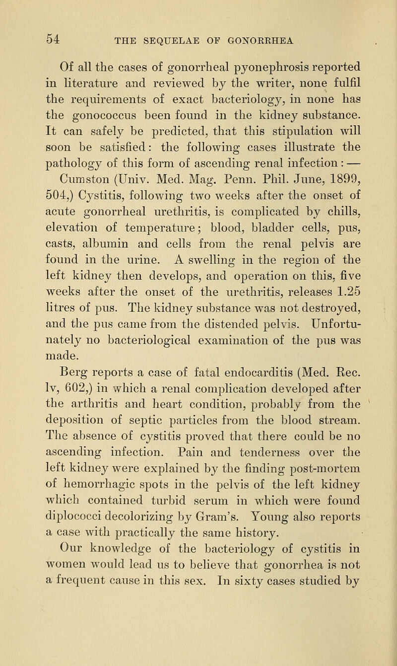 Of all the cases of gonorrheal pyonephrosis reported in literature and reviewed by the writer, none fulfil the requirements of exact bacteriology, in none has the gonococcus been found in the kidney substance. It can safely be predicted, that this stipulation will soon be satisfied: the following cases illustrate the pathology of this form of ascending renal infection : — Cumston (Univ. Med. Mag. Penn. Phil. June, 1899, 504,) Cystitis, following two weeks after the onset of acute gonorrheal urethritis, is complicated by chills, elevation of temperature; blood, bladder cells, pus, casts, albumin and cells from the renal pelvis are found in the urine. A swelling in the region of the left kidney then develops, and operation on this, five weeks after the onset of the urethritis, releases 1.25 litres of pus. The kidney substance was not destroyed, and the pus came from the distended pelvis. Unfortu- nately no bacteriological examination of the pus was made. Berg reports a case of fatal endocarditis (Med. Eec. Iv, 602,) in which a renal complication developed after the arthritis and heart condition, probably from the ' deposition of septic particles from the blood stream. The absence of cystitis proved that there could be no ascending infection. Pain and tenderness over the left kidney were explained by the finding post-mortem of hemorrhagic spots in the pelvis of the left kidney which contained turbid serum in which were found diplococci decolorizing by Gram's. Young also reports a case with practically the same history. Our knowledge of the bacteriology of cystitis in women would lead us to believe that gonorrhea is not a frequent cause in this sex. In sixty cases studied by