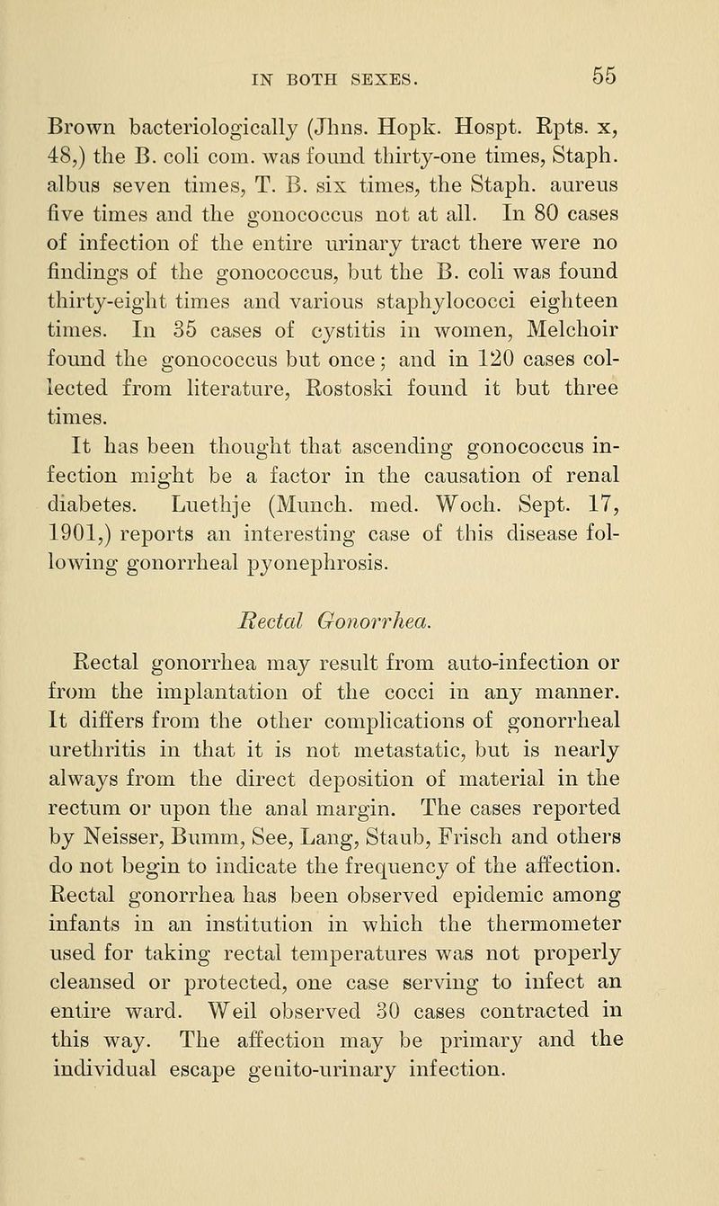 Brown bacteriologically (Jhns. Hopk. Hospt. Rpts. x, 48,) the B. coli com. was found thirty-one thnes, Staph, albus seven times, T. B. six times, the Staph, aureus five times and the gonococcus not at all. In 80 cases of infection of the entire urinary tract there were no findings of the gonococcus, but the B. coli was found thirty-eight times and various staphylococci eighteen times. In 35 cases of cystitis in women, Melchoir found the gonococcus but once; and in 120 cases col- lected from literature, Rostoski found it but three times. It has been thought that ascending gonococcus in- fection might be a factor in the causation of renal diabetes. Luethje (Munch, med. Woch. Sept. 17, 1901,) reports an interesting case of this disease fol- lowing gonorrheal pyonephrosis. Rectal Gonorrhea. Rectal gonorrhea may result from auto-infection or from the implantation of the cocci in any manner. It differs from the other complications of gonorrheal urethritis in that it is not metastatic, but is nearly always from the direct deposition of material in the rectum or upon the anal margin. The cases reported by Neisser, Bumm, See, Lang, Staub, Frisch and others do not begin to indicate the frequency of the affection. Rectal gonorrhea has been observed epidemic among infants in an institution in which the thermometer used for taking rectal temperatures was not properly cleansed or protected, one case serving to infect an entire ward. Weil observed 30 cases contracted in this way. The affection may be primary and the individual escape genito-urinary infection.