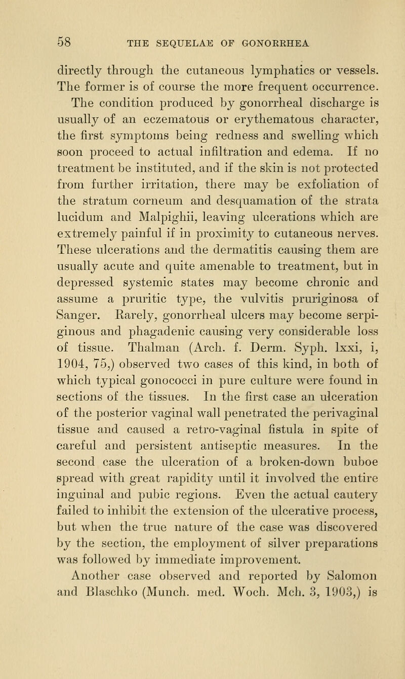 directly through the cutaneous lymphatics or vessels. The former is of course the more frequent occurrence. The condition produced by gonorrheal discharge is usually of an eczematous or erythematous character, the first symptoms being redness and swelling which soon proceed to actual infiltration and edema. If no treatment be instituted, and if the skin is not protected from further irritation, there may be exfoliation of the stratum corneum and desquamation of the strata lucidum and Malpighii, leaving ulcerations which are extremely painful if in proximity to cutaneous nerves. These ulcerations and the dermatitis causing them are usually acute and quite amenable to treatment, but in depressed systemic states may become chronic and assume a pruritic type, the vulvitis pruriginosa of Sanger. Rarely, gonorrheal ulcers may become serpi- ginous and phagadenic causing very considerable loss of tissue. Thalman (Arch. f. Derm. Syph. Ixxi, i, 1904, 75,) observed two cases of this kind, in both of which typical gonococci in pure culture were found in sections of the tissues. In the first case an ulceration of the posterior vaginal wall penetrated the perivaginal tissue and caused a retro-vaginal fistula in spite of careful and persistent antiseptic measures. In the second case the ulceration of a broken-down buboe spread with great rapidity until it involved the entire inguinal and pubic regions. Even the actual cautery failed to inhibit the extension of the ulcerative process, but when the true nature of the case was discovered by the section, the employment of silver preparations was followed by immediate improvement. Another case observed and reported by Salomon and Blaschko (Munch, med. Woch. Mch. 3, 1903,) is