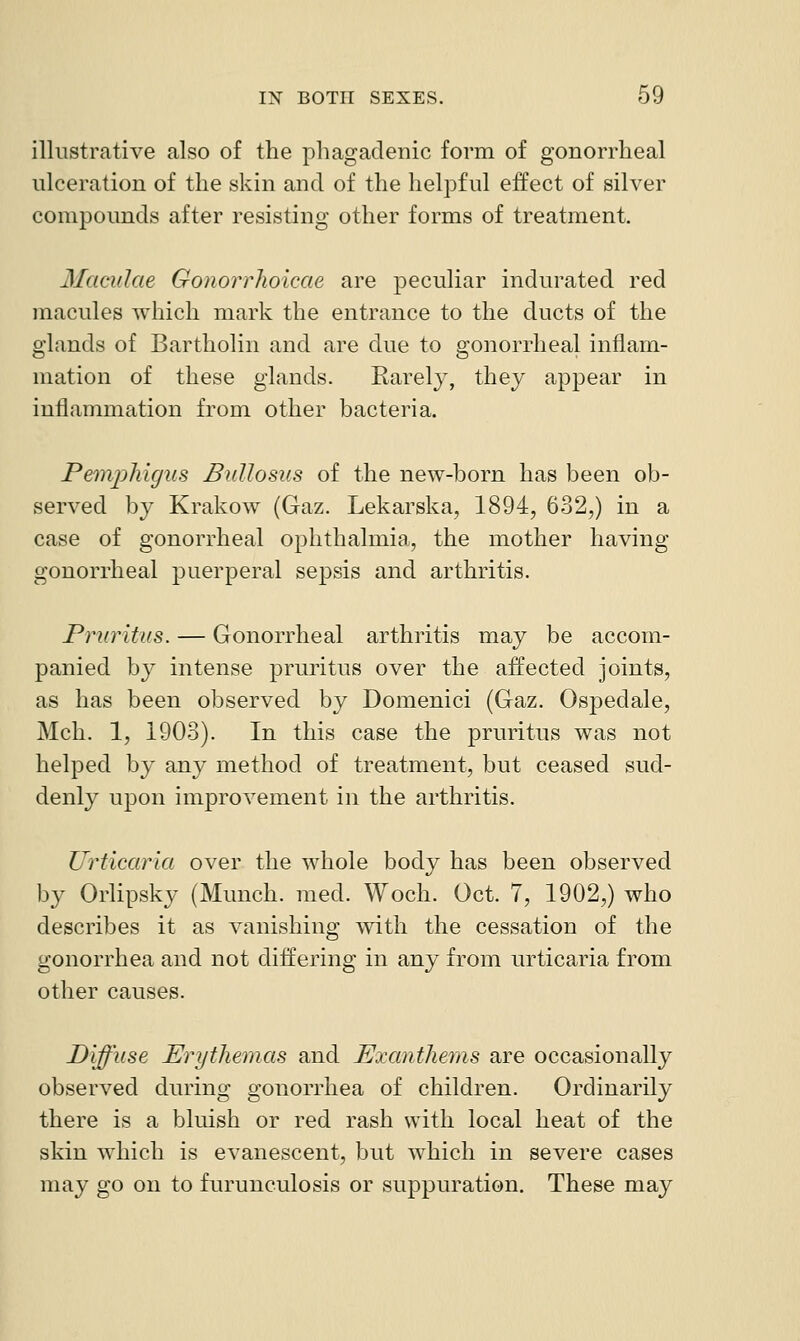 illustrative also of the phagadenic form of gonorrheal ulceration of the skin and of the heljDful effect of silver compounds after resisting other forms of treatment. Maculae Gonorrhoicae are peculiar indurated red macules which mark the entrance to the ducts of the glands of Bartholin and are due to gonorrheal inflam- mation of these glands. Rarely, they appear in inflammation from other bacteria. Petnphigus Bullosus of the new-born has been ob- served by Krakow (Gaz. Lekarska, 1894, 632,) in a case of gonorrheal ophthalmia, the mother having gonorrheal puerperal sepsis and arthritis. Pruritus. — Gonorrheal arthritis may be accom- panied by intense pruritus over the affected joints, as has been observed by Domenici (Gaz. Ospedale, Mch. 1, 1903). In this case the pruritus was not helped by any method of treatment, but ceased sud- denly upon improA^ement in the arthritis. Urticaria over the whole body has been observed by Orlipsky (Munch, med. Woch. Oct. 7, 1902,) who describes it as vanishing with the cessation of the gonorrhea and not differing in any from urticaria from other causes. Diffuse Erythemas and Exanthems are occasionally observed during gonorrhea of children. Ordinarily there is a bluish or red rash with local heat of the skin which is evanescent, but which in severe cases may go on to furunculosis or suppuration. These may