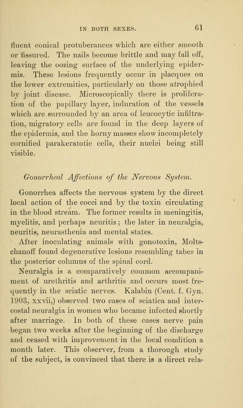 fluent conical protuberances which are either smooth or tissured. The nails become brittle and may fall off, leaving the oozing surface of the underlying epider- mis. These lesions frequently occur in j^lacques on the lower extremities, particularly on those atrophied by joint disease. Microscopically there is prolifera- tion of the papillary layer, induration of the vessels which are surrounded by an area of leucocytic infiltra- tion, migratory cells are found in the deep layers of the epidermis, and the horny masses show incompletely cornified parakeratotic cells, their nuclei being still visible. Gonorrheal Affections of the Nervous System. Gonorrhea affects the nervous system by the direct local action of the cocci and by the toxin circulating in the blood stream. The former results in meningitis, myelitis, and perhaps neuritis; the later in neuralgia, neuritis, neurasthenia and mental states. After inoculating animals with gonotoxin, Molts- chanoff found deo;enerative lesions resemblino; tabes in the posterior columns of the spinal cord. Neuralgia is a comparatively common accompani- ment of urethritis and arthritis and occurs most fre- quently in the sciatic nerves. Kalabin (Cent. f. Gyn. 1903, xxvii,) observed two cases of sciatica and inter- costal neuralgia in women who became infected shortly after marriage. In both of these cases nerve pain began two weeks after the beginning of the discharge and ceased with improvement in the local condition a month later. This observer, from a thorough study of the subject, is convinced that there is a direct rela-