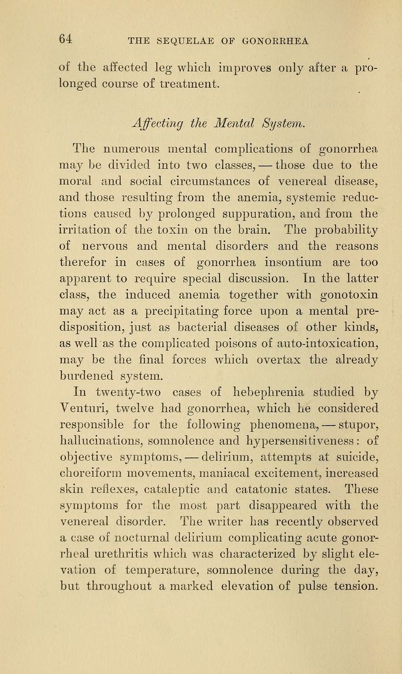of the affected leg which improves only after a pro- lono;ed course of treatment. Affecting the Mental System. The numerous mental complications of gonorrhea may be divided into two classes, — those due to the moral and social circumstances of venereal disease, and those resulting from the anemia, systemic reduc- tions caused b}^ prolonged suppuration, and from the irritation of the toxin on the brain. The probability of nervous and mental disorders and the reasons therefor in cases of gonorrhea insontium are too apparent to require special discussion. In the latter class, the induced anemia together with gonotoxin may act as a precipitating force upon a mental pre- disposition, just as bacterial diseases of other kinds, as weir as the complicated poisons of auto-intoxication, may be the final forces which overtax the already burdened system. In twenty-two cases of hebephrenia studied by Venturi, twelve had gonorrhea, which he considered responsible for the following phenomena, — stupor, hallucinations, somnolence and hypersensitiveness: of objective symptoms, — delirium, attempts at suicide, choreiform movements, maniacal excitement, increased skin reflexes, cataleptic and catatonic states. These symptoms for the most part disappeared with the venereal disorder. The writer has recently observed a case of nocturnal delirium complicating acute gonor- rheal urethritis which was characterized by slight ele- vation of temperature, somnolence during the day, but throughout a marked elevation of pulse tension.
