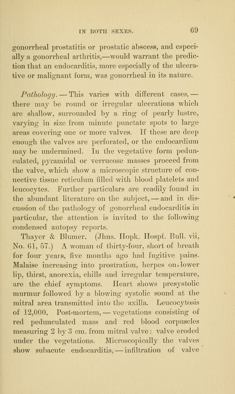 gonorrheal prostatitis or prostatic al)scess, and especi- ally a gonorrheal arthritis,—would warrant the predic- tion that an endocarditis, more especially of the ulcera- tive or malignant form, was gonorrheal in its nature. Pathology. — This varies with different cases, — there may be round or irregular ulcerations which are shallow, surrounded by a ring of pearly lustre, varying in size from minute punctate spots to large areas covering one or more valves. If these are deep enough the valves are perforated, or the endocardium may be undermined. In the vegetative form pedun- culated, pyramidal or verrucose masses proceed from the valve, which show a microscopic structure of con- nective tissue reticulum filled with blood platelets and leucocytes. Further particulars are readily found in the abundant literature on the subject, — and in dis- cussion of the pathology of gonorrheal endocarditis in particular, the attention is invited to the following condensed autopsy reports. Thayer & Blumer. (Jhns. Hopk. Hospf. Bull, vii. No. 61, 67.) A woman of thirty-four, short of breath for four years, five months ago had fugitive pains. Malaise increasing into prostration, herpes on.lower lip, thirst, anorexia, chills and irregular temperature, are the chief symptoms. Heart shows presystolic murmur followed by a blowing systolic sound at the mitral area transmitted into the axilla. Leucocytosis of 12,000. Post-mortem, — vegetations consisting of red pedunculated mass and red blood corpuscles measuring 2 by 3 cm. from mitral valve: valve eroded under the vegetations. Microscopically the valves show subacute endocarditis, — infiltration of valve