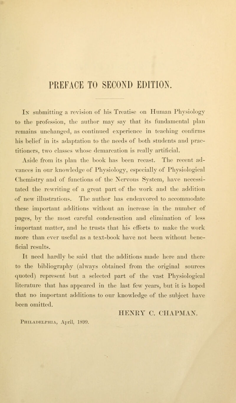 In submitting a revision of his Treatise on Human Physiology to the profession, the author may say that its fundamental plan remains unchanged, as continued experience in teaching confirms his belief in its adaptation to the needs of both students and prac- titioners, two classes whose demarcation is really artificial. Aside from its plan the book has been recast. The recent ad- vances in our knowledge of Physiology, especially of Physiological Chemistry and of functions of the Xervous System, have necessi- tated the rewriting of a great part of the work and the addition of new illustrations. The author has endeavored to accommodate these important additions without an increase in tlie number of pages, by the most careful condensation and elimination of less important matter, and he trusts that his efforts to make the work more than ever useful as a text-book have not been without V)ene- ficial results. It need hardly be said that the additions made here and there to the bibliography (ahvays obtained from the original sources cpioted) represent but a selected part of the vast Physiological literature that has appeared in the last few years, but it is hoped that no important additions to our knowledge of the subject have been omitted. HEXRY C. CHAPMAX. Philadelphia, April, 1899.