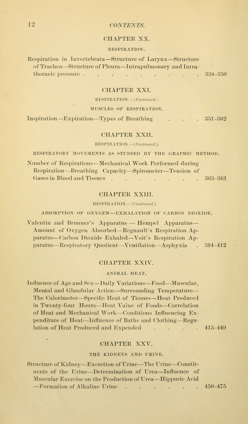 CHAPTER XX. RESPIRATION. Respiration in luvertebrata—Structure of Larynx—Structure of Trachea—Structure of Pleura—Intrapulinonary and Intra- thoracic pressure ......... 338-350 CHAPTER XXI. RESPIRATION.—(Continued.) MUSCLES OF RESPIRATION. Inspiration—Expiration—Types of Breathing . . . 351-362 CHAPTER XXII. RESPIRATION.—(('<,H/!„,ir,l.) RESPIRATORY MOVEMENTS AS STUDIED 15Y THE GRAPHIC METHOD. Number of Resjjirations—Mechanical Work Performed during Respiration—Breathing Capacity—S])ironieter—Tension of Gases in Blood and Ti.ssucs 363-383 CHAPTER XXIII. RESPIRATION.—(rVj»////»r'r/.) ABSORPTION OF OXYGEN—EXHALATION OF CARBON DIOXIDE. Valentin and Brunner's Apparatus — Hempel Apparatus— Amount of Oxj^gen Absorbed—Regnault's Respiration Ap- paratus—Carbon Dioxide Exhaled—Voit's Respiration Ap- paratus—Respiratory Quotient—Ventilation—Asphyxia . 884-412 CHAPTER XXIV. ANIMAL HEAT. Influence of Age and Sex—Daily Variations—Food—Muscular, Mental and Glandular Action—Surrounding Temperature— The Calorimeter—Specific Heat of Tissues—Heat Produced in Twenty-four Hours—Heat Value of Foods—Correlation of Heat and Mechanical Woik—Conditions Influencing Ex- penditure of Heat—Influence of Baths and Clothing—Regu- lation of Heat Produced and Expended .... 413-449 CHAPTER XXV. THE KIDNEYS AND URINE. Structure of Kidney—Excretion of Urine—The Urine—Constit- uents of the Urine—Determination of Urea—Influence of Muscular Exercise on the Production of Urea—Hipi)uric Acid —Formation of Alkaline Urine ...... 450-475