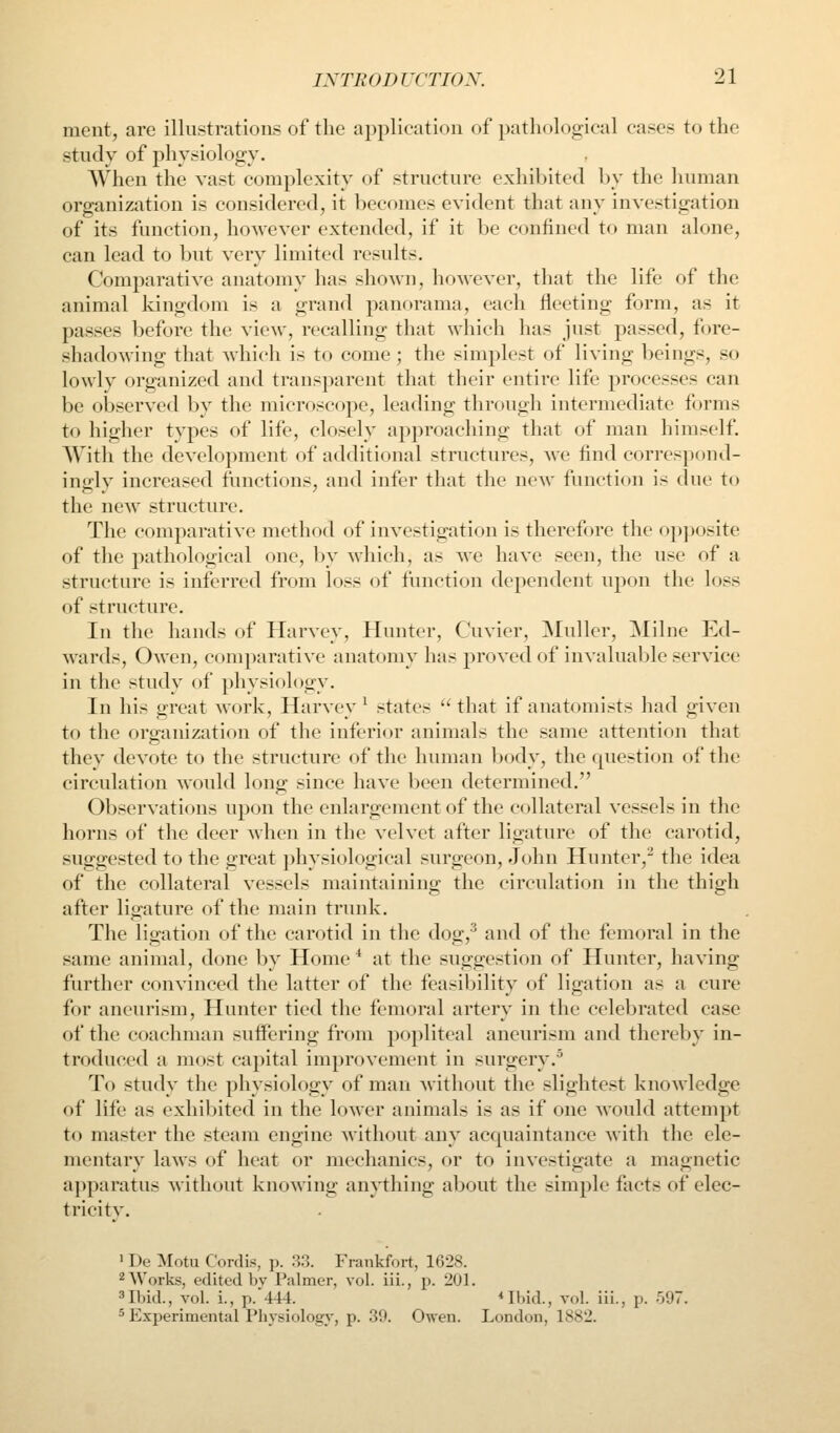 ment, arc illustrations of the application of patliological cases to the study of physiology. When the vast complexity of structure exhibited by the human organization is considered, it becomes evident that any investigation of its function, however extended, if it be confined to man alone, can lead to but very limited results. Comparative anatomy has shown, however, that tlie life of the animal kingdom is a grand panorama, each fleeting form, as it passes before the view, recalling that which has just passed, fore- shadowing that which is to come; the simplest of living beings, so lowly organized and transparent that their entire life processes can be observed by the microscope, leading througli intermediate forms to higher types of life, closely approaching that of man himself. With the development of additional structures, we find correspond- inglv increased functions, and infer tliat the new function is due to the new structure. The comparative method of investigation is therefore the opjxjsite of the pathological one, by which, as we have seen, the use of a structure is inferred from loss of function dependent upon the loss of structure. In the hands of Harvey, Hunter, Cuvier, ]Muller, Milne Ed- wards, Owen, comparative anatomy has proved of invaluable service in the study of physiology. In his great work, Harvey^ states that if anatomists had given to the organization of the inferior animals the same attention that they devote to the structure of the human body, the question of the circulation would long since have been determined. Observations upon the enlargement of the collateral vessels in the horns of the deer when in the velvet after ligature of the carotid, suggested to the great ])hysiological surgeon, John Hunter, the idea of the collateral vessels maintaining the circulation in the thigh after ligature of the main trunk. The ligation of the carotid in the dog,'^ and of the femoral in the same animal, done ])y Home ^ at the suggestion of Hunter, having further convinced the latter of the feasibility of ligation as a cure for aneurism. Hunter tied the femoral artery in the celebrated case of the coachman suffering from popliteal aneurism and thereby in- troduced a most capital improvement in surgery.• To study the pliysiology of man without the slightest knowledge of life as exhibited in the lower animals is as if one would attempt to master the steam engine without any acquaintance with the ele- mentary laws of heat or mechanics, or to investigate a magnetic a])paratus without knoAving anytliing about the simple facts of elec- tricity. ' De Motu Cordis, p. 'A?,. Frankfort, 1628. ^ Works, edited by Palmer, vol. iii., p. 201. ^Ibid., vol. i., p. 444. *Ibid., vol. iii., p. 597. 5 Experimental I'liysiology, p. 30. Owen. London, 1882.